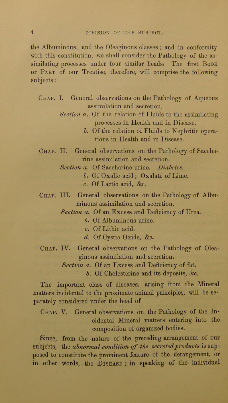 tlie Albuminous, and the Oleaginous classes; and in conformity ■with this constitution, we shall consider the Pathology of the as- similating processes under four similar heads. The first Book or Part of our Treatise, therefore, will comprise the following subjects : Chap. I. General observations on the Pathology of Aqueous assimilation and secretion. Section a. Of the relation of Fluids to the assimilating processes in Health and in Disease. b. Of the relation of Fluids to Nephritic opera- tions in Health and in Disease. Ci-iap. II. General observations on the Pathology of Saccha- rine assimilation and secretion. Section a. Of Saccharine urine. Diabetes. b. Of Oxalic acid; Oxalate of Lime. c. Of Lactic acid, &c. Chap. III. General observations on the Pathology of Albu- minous assimilation and secretion. Section a. Of an Excess and Deficiency of Urea. b. Of Albuminous urine. c. Of Lithic acid. d. Of Cystic Oxide, &c. Chap. IV. General observations on the Pathology of Olea- ginous assimilation and secretion. Section a. Of an Excess and Deficiency of fat. b. Of Cholesterine and its deposits, &c. The important class of diseases, arising from the Mineral matters incidental to the proximate animal principles, will be se- parately considered under the head of Chap. V. General observations on the Pathology of the In- cidental Mineral matters entering into the composition of organized bodies. Since, from the nature of the preceding arrangement of our subjects, the abnormal condition of the secreted products is sup- posed to constitute the prominent feature of the derangement, or in other words, the Disease ; in speaking of the individual