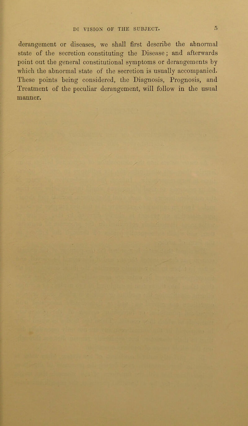 ft derangement or diseases, we shall first describe the abnormal state of the secretion constituting the Disease; and afterwards point out the general constitutional symptoms or derangements by which the abnormal state of the secretion is usually accompanied. These points being considered, the Diagnosis, Prognosis, and Treatment of the peculiar derangement, will follow in the usual manner.