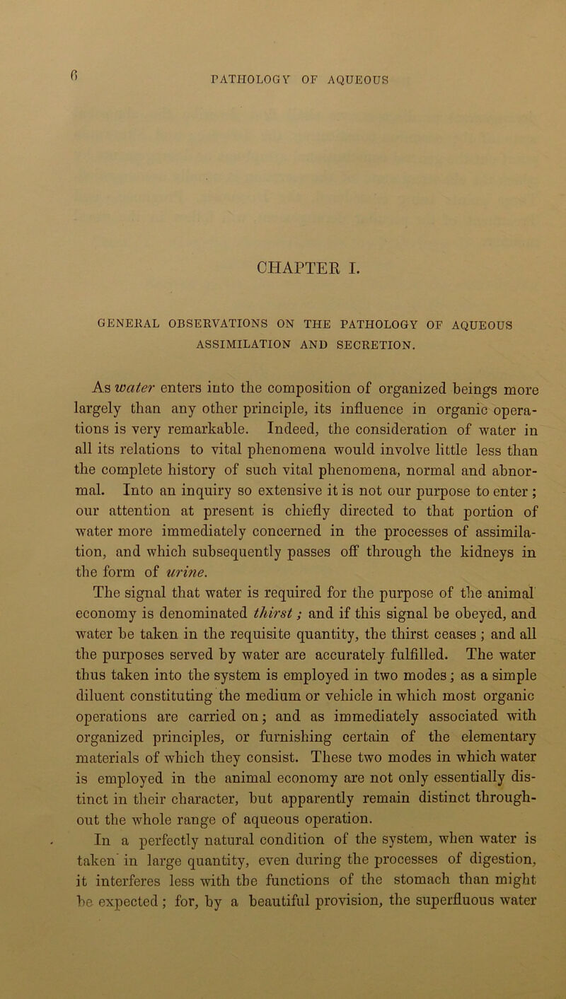 CHAPTER I. GENERAL OBSERVATIONS ON THE PATFI0LOGY OF AQUEOUS ASSIMILATION AND SECRETION. As water enters into the composition of organized beings more largely than any other principle, its influence in organic opera- tions is very remarkable. Indeed, the consideration of water in all its relations to vital phenomena would involve little less than the complete history of such vital phenomena, normal and abnor- mal. Into an inquiry so extensive it is not our purpose to enter ; our attention at present is chiefly directed to that portion of water more immediately concerned in the processes of assimila- tion, and which subsequently passes off through the kidneys in the form of urine. The signal that water is required for the purpose of the animal economy is denominated thirst; and if this signal be obeyed, and water be taken in the requisite quantity, the thirst ceases ; and all the purposes served by water are accurately fulfilled. The water thus taken into the system is employed in two modes; as a simple diluent constituting the medium or vehicle in which most organic operations are carried on; and as immediately associated with organized principles, or furnishing certain of the elementary materials of which they consist. These two modes in which water is employed in the animal economy are not only essentially dis- tinct in their character, hut apparently remain distinct through- out the whole range of aqueous operation. In a perfectly natural condition of the system, when water is taken in large quantity, even during the processes of digestion, it interferes less with the functions of the stomach than might he expected ; for, by a beautiful provision, the superfluous water