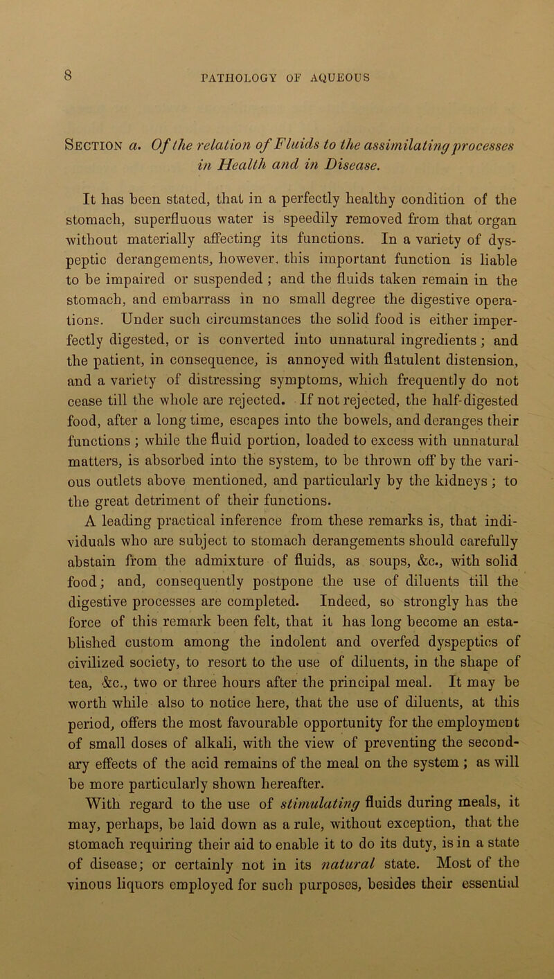 Section a. Of the relation of Fluids to the assimilating processes in Health and in Disease. It has been stated, that in a perfectly healthy condition of the stomach, superfluous water is speedily removed from that organ without materially affecting its functions. In a variety of dys- peptic derangements, however, this important function is liable to be impaired or suspended ; and the fluids taken remain in the stomach, and embarrass in no small degree the digestive opera- tions. Under such circumstances the solid food is either imper- fectly digested, or is converted into unnatural ingredients; and the patient, in consequence, is annoyed with flatulent distension, and a variety of distressing symptoms, which frequently do not cease till the whole are rejected. If not rejected, the half-digested food, after a long time, escapes into the bowels, and deranges their functions ; while the fluid portion, loaded to excess with unnatural matters, is absorbed into the system, to he thrown off by the vari- ous outlets above mentioned, and particularly by the kidneys; to the great detriment of their functions. A leading practical inference from these remarks is, that indi- viduals who are subject to stomach derangements should carefully abstain from the admixture of fluids, as soups, &c., with solid food; and, consequently postpone the use of diluents till the digestive processes are completed. Indeed, so strongly has the force of this remark been felt, that it has long become an esta- blished custom among the indolent and overfed dyspeptics of civilized society, to resort to the use of diluents, in the shape of tea, &c., two or three hours after the principal meal. It may be worth while also to notice here, that the use of diluents, at this period, offers the most favourable opportunity for the employment of small doses of alkali, with the view of preventing the second- ary effects of the acid remains of the meal on the system ; as will be more particularly shown hereafter. With regard to the use of stimulating fluids during meals, it may, perhaps, be laid down as a rule, without exception, that the stomach requiring their aid to enable it to do its duty, is in a state of disease; or certainly not in its natural state. Most of the vinous liquors employed for such purposes, besides their essential