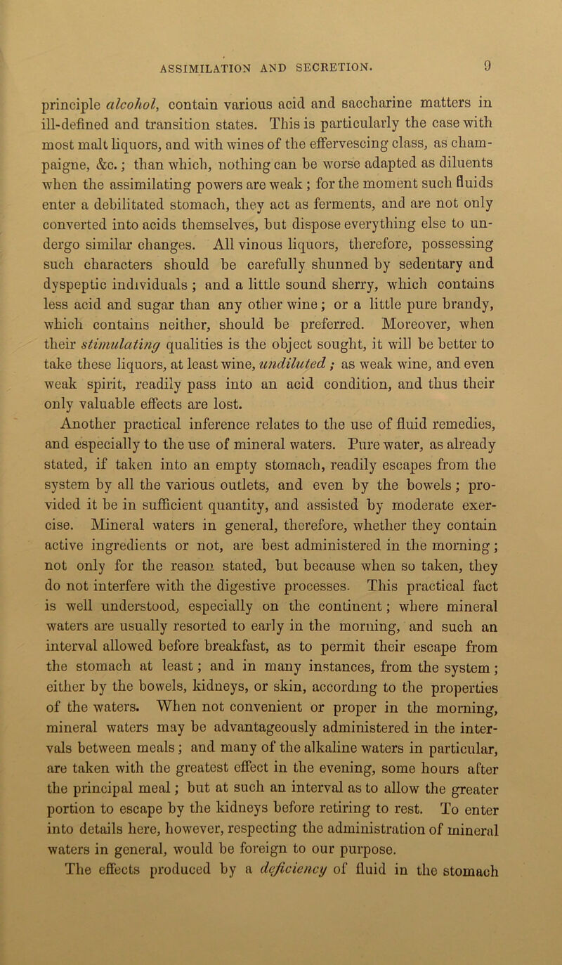 principle alcohol, contain various acid and saccharine matters in ill-defined and transition states. This is particularly the case with most malt liquors, and with wines of the effervescing class, as cham- paigne, &c.; than which, nothing can be worse adapted as diluents when the assimilating powers are weak ; for the moment such fluids enter a debilitated stomach, they act as ferments, and are not only converted into acids themselves, hat dispose everything else to un- dergo similar changes. All vinous liquors, therefore, possessing such characters should he carefully shunned by sedentary and dyspeptic individuals ; and a little sound sherry, which contains less acid and sugar than any other wine; or a little pure brandy, which contains neither, should he preferred. Moreover, when their stimulating qualities is the object sought, it will be better to take these liquors, at least wine, undiluted; as weak wine, and even weak spirit, readily pass into an acid condition, and thus their only valuable effects are lost. Another practical inference relates to the use of fluid remedies, and especially to the use of mineral waters. Pure water, as already stated, if taken into an empty stomach, readily escapes from the system by all the various outlets, and even by the bowels; pro- vided it be in sufficient quantity, and assisted by moderate exer- cise. Mineral waters in general, therefore, whether they contain active ingredients or not, are best administered in the morning; not only for the reason stated, but because when so taken, they do not interfere with the digestive processes. This practical fact is well understood, especially on the continent; where mineral waters are usually resorted to early in the morning, and such an interval allowed before breakfast, as to permit their escape from the stomach at least; and in many instances, from the system; either by the bowels, kidneys, or skin, according to the properties of the waters. When not convenient or proper in the morning, mineral waters may be advantageously administered in the inter- vals between meals; and many of the alkaline waters in particular, are taken with the greatest effect in the evening, some hours after the principal meal; but at such an interval as to allow the greater portion to escape by the kidneys before retiring to rest. To enter into details here, however, respecting the administration of mineral waters in general, would be foreign to our purpose. The effects produced by a deficiency of fluid in the stomach