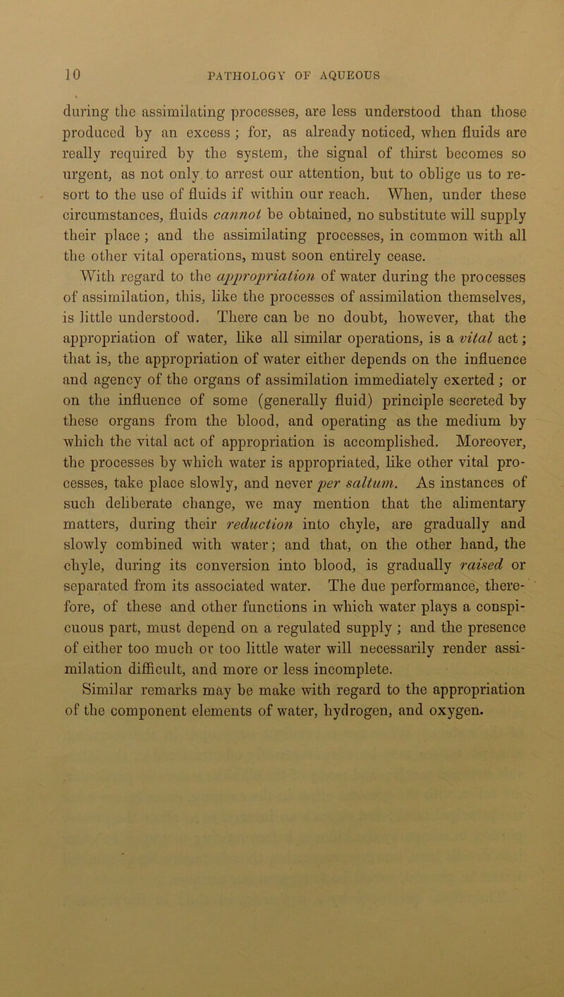 during the assimilating processes, are less understood than those produced by an excess ; for, as already noticed, when fluids are really required by the system, the signal of thirst becomes so urgent, as not only, to arrest our attention, but to oblige us to re- sort to the use of fluids if within our reach. When, under these circumstances, fluids cannot be obtained, no substitute will supply their place; and the assimilating processes, in common with all the other vital operations, must soon entirely cease. With regard to the appropriation of water during the processes of assimilation, this, like the processes of assimilation themselves, is little understood. There can be no doubt, however, that the appropriation of water, like all similar operations, is a vital act; that is, the appropriation of water either depends on the influence and agency of the organs of assimilation immediately exerted ; or on the influence of some (generally fluid) principle secreted by these organs from the blood, and operating as the medium by which the vital act of appropriation is accomplished. Moreover, the processes by which water is appropriated, like other vital pro- cesses, take place slowly, and never per salt uni. As instances of such deliberate change, we may mention that the alimentary matters, during their reduction into chyle, are gradually and slowly combined with water; and that, on the other hand, the chyle, during its conversion into blood, is gradually raised or separated from its associated water. The due performance, there- fore, of these and other functions in which water plays a conspi- cuous part, must depend on a regulated supply ; and the presence of either too much or too little water will necessarily render assi- milation difficult, and more or less incomplete. Similar remarks may be make with regard to the appropriation of the component elements of water, hydrogen, and oxygen.