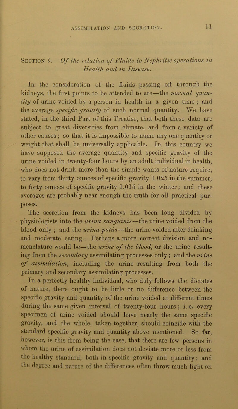 Section b. Of the relation of Fluids to Nephritic operations in Health and in Disease. In the consideration of the fluids passing off through the kidneys, the first points to he attended to are—the normal quan- tity of urine voided hy a person in health in a given time ; and the average specific gravity of such normal quantity. We have stated, in the third Part of this Treatise, that both these data are subject to great diversities from climate, and from a variety of other causes; so that it is impossible to name any one quantity or weight that shall be universally applicable. In this country we have supposed the average quantity and specific gravity of the urine voided in twenty-four hours by an adult individual in health, who does not drink more than the simple wants of nature require, to vary from thirty ounces of specific gravity 1.025 in the summer, to forty ounces of specific gravity 1.015 in the winter; and these averages are probably near enough the truth for all practical pur- poses. The secretion from the kidneys has been long divided by physiologists into the urina sanguinis—the urine voided from the blood only ; and the urina potus—the urine voided after drinking and moderate eating. Perhaps a more correct division and no- menclature would be—the urine of the blood, or the urine result- ing from the secondary assimilating processes only; and the urine of assimilation, including the urine resulting from both the primary and secondary assimilating processes. In a perfectly healthy individual, who duly follows the dictates of nature, there ought to be little or no difference between the specific gravity and quantity of the urine voided at different times during the same given interval of twenty-four hours ; i. e. every specimen of urine voided should have nearly the same specific gravity, and the whole, taken together, should coincide with the standard specific gravity and quantity above mentioned. So far, however, is this from being the case, that there are few persons in whom the urine of assimilation does not deviate more or less from the healthy standard, both in specific gravity and quantity; and the degree and nature of the differences often throw much light on