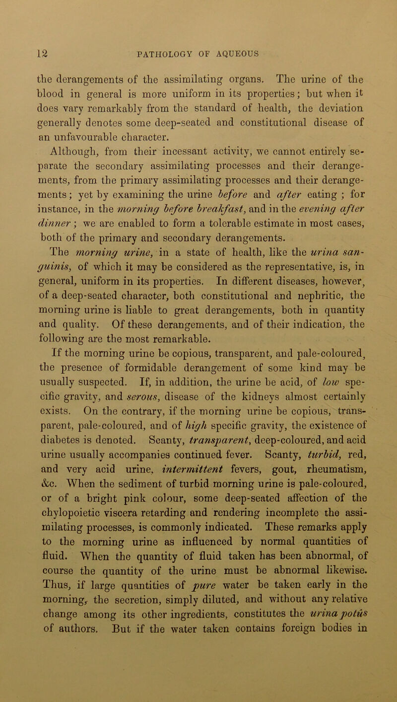 tlie derangements of the assimilating organs. The urine of the blood in general is more uniform in its properties; hut when it does vary remarkably from the standard of health, the deviation generally denotes some deep-seated and constitutional disease of an unfavourable character. Although, from their incessant activity, we cannot entirely se- parate the secondary assimilating processes and their derange- ments, from the primary assimilating processes and their derange- ments ; yet by examining the urine before and after eating ; for instance, in the morning before breakfast, and in the evening after dinner; we are enabled to form a tolerable estimate in most cases, both of the primary and secondary derangements. The morning urine, in a state of health, like the urina san- guinis, of which it may be considered as the representative, is, in general, uniform in its properties. In different diseases, however, of a deep-seated character, both constitutional and nephritic, the morning urine is liable to great derangements, both in quantity and quality. Of these derangements, and of their indication, the following are the most remarkable. If the morning urine be copious, transparent, and pale-coloured, the presence of formidable derangement of some kind may be usually suspected. If, in addition, the urine be acid, of loio spe- cific gravity, and serous, disease of the kidneys almost certainly exists. On the contrary, if the morning urine be copious, trans- parent, pale-coloured, and of high specific gravity, the existence of diabetes is denoted. Scanty, transparent, deep-coloured, and acid urine usually accompanies continued fever. Scanty, turbid, red, and very acid urine, intermittent fevers, gout, rheumatism, &c. When the sediment of turbid morning urine is pale-coloured, or of a bright pink colour, some deep-seated affection of the chylopoietic viscera retarding and rendering incomplete the assi- milating processes, is commonly indicated. These remarks apply to the morning urine as influenced by normal quantities of fluid. When the quantity of fluid taken has been abnormal, of course the quantity of the urine must be abnormal likewise. Thus, if large quantities of pure water be taken early in the morning, the secretion, simply diluted, and without any relative change among its other ingredients, constitutes the urina potiis of authors. But if the water taken contains foreign bodies in