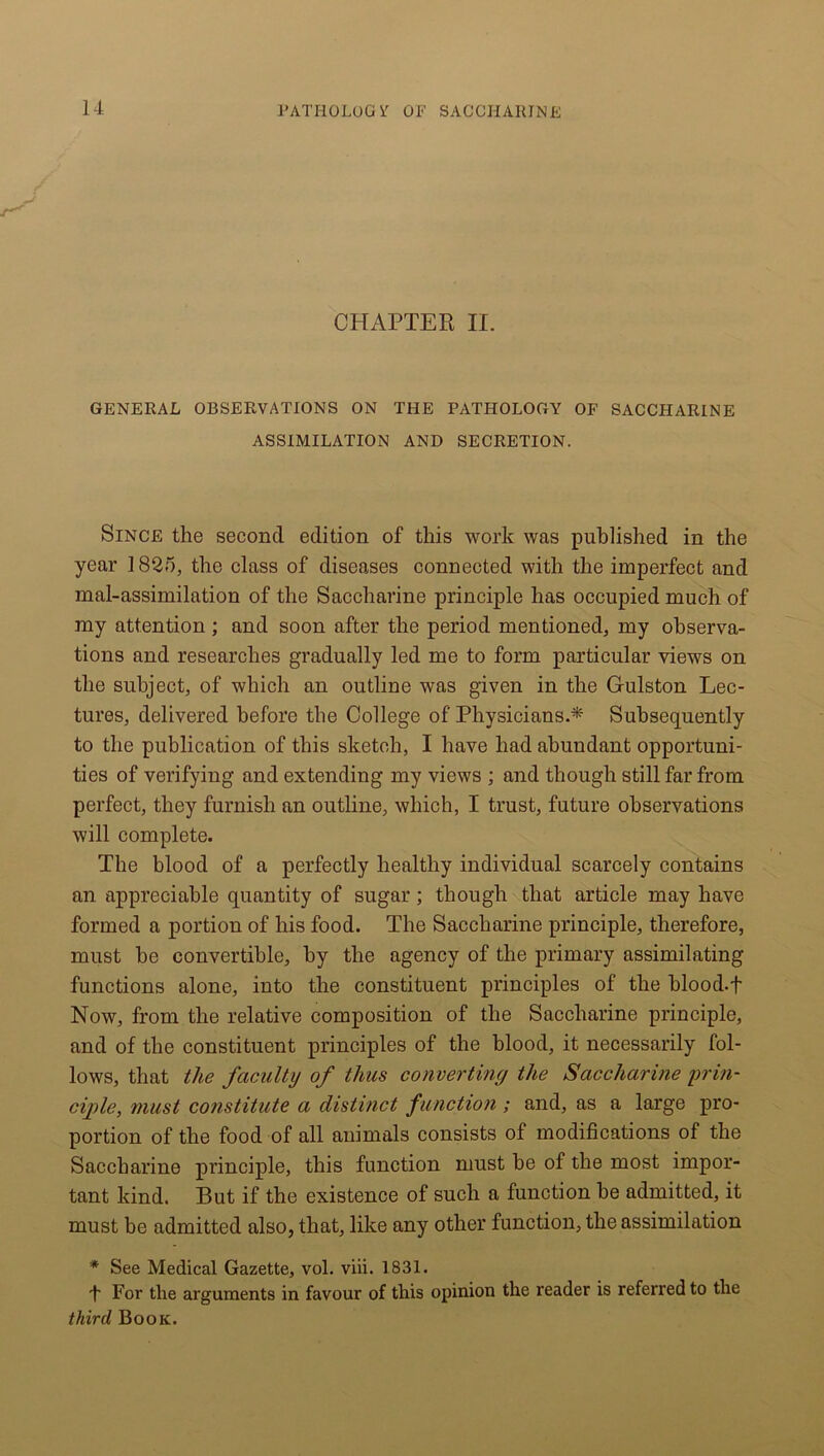 CHAPTER II. GENERAL OBSERVATIONS ON THE PATHOLOGY OF SACCHARINE ASSIMILATION AND SECRETION. Since the second edition of this work was published in the year 1825, the class of diseases connected with the imperfect and mal-assimilation of the Saccharine principle has occupied much of my attention ; and soon after the period mentioned, my observa- tions and researches gradually led me to form particular views on the subject, of which an outline was given in the Gulston Lec- tures, delivered before the College of Physicians.* Subsequently to the publication of this sketch, I have had abundant opportuni- ties of verifying and extending my views ; and though still far from perfect, they furnish an outline, which, I trust, future observations will complete. The blood of a perfectly healthy individual scarcely contains an appreciable quantity of sugar; though that article may have formed a portion of his food. The Saccharine principle, therefore, must be convertible, by the agency of the primary assimilating functions alone, into the constituent principles of the blood, f Now, from the relative composition of the Saccharine principle, and of the constituent principles of the blood, it necessarily fol- lows, that the faculty of thus converting the Saccharine prin- ciple, must constitute a distinct function ; and, as a large pro- portion of the food of all animals consists of modifications of the Saccharine principle, this function must be of the most impor- tant kind. But if the existence of such a function be admitted, it must be admitted also, that, like any other function, the assimilation * See Medical Gazette, vol. viii. 1831. 4 For the arguments in favour of this opinion the reader is referred to the third Book.