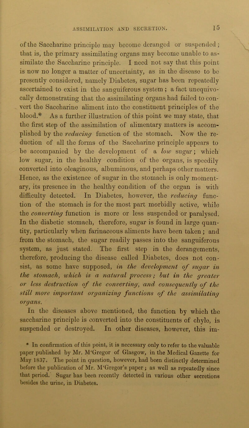 of the Saccharine principle may become deranged or suspended ; that is, the primary assimilating organs may become unable to as- similate the Saccharine principle. I need not say that this point is now no longer a matter of uncertainty, as in the disease to be presently considered, namely Diabetes, sugar has been repeatedly ascertained to exist in the sanguiferous system ; a fact unequivo- cally demonstrating that the assimilating organs had failed to con- vert the Saccharine aliment into the constituent principles of the blood.* As a further illustration of this point we may state, that the first step of the assimilation of alimentary matters is accom- plished by the reducing function of the stomach. Now the re- duction of all the forms of the Saccharine principle appears to be accompanied by the development of a low sugar; which low sugar, in the healthy condition of the organs, is speedily converted into oleaginous, albuminous, and perhaps other matters. Hence, as the existence of sugar in the stomach is only moment- ary, its presence in the healthy condition of the organ is with difficulty detected. In Diabetes, however, the reducing func- tion of the stomach is for the most part morbidly active, while the converting function is more or less suspended or paralysed. In the diabetic stomach, therefore, sugar is found in large quan- tity, particularly when farinaceous aliments have been taken; and from the stomach, the sugar readily passes into the sanguiferous system, as just stated. The first step in the derangements, therefore, producing the disease called Diabetes, does not con- sist, as some have supposed, in the development of sugar in the stomach, which is a natural process; but in the greater or less destruction of the converting, and consequently of the still more important organizing functions of the assimilating organs. In the diseases above mentioned, the function by which the saccharine principle is converted into the constituents of chyle, is suspended or destroyed. In other diseases, however, this im- * In confirmation of this point, it is necessary only to refer to the valuable paper published by Mr. McGregor of Glasgow, in the Medical Gazette for May 1837. The point in question, however, had been distinctly determined before the publication of Mr. McGregor’s paper; as well as repeatedly since that period. Sugar has been recently detected in various other secretions besides the urine, in Diabetes.