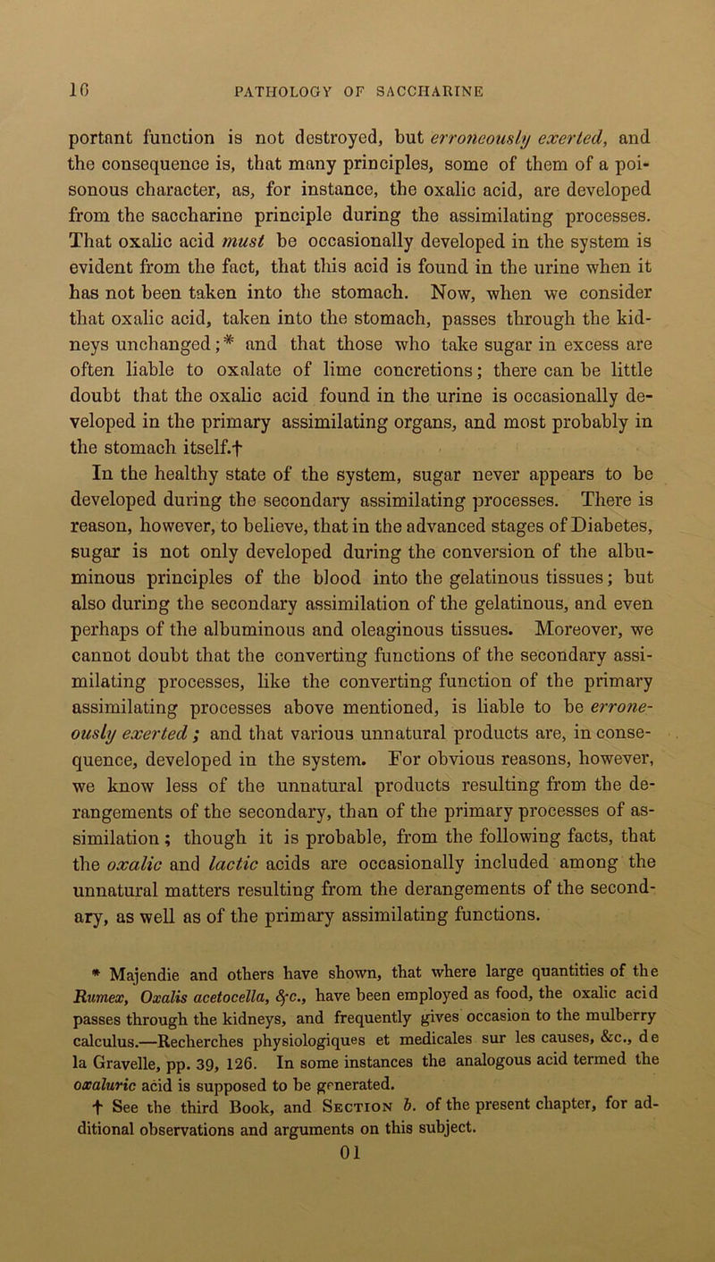 portant function is not destroyed, but erroneously exerted, and the consequence is, that many principles, some of them of a poi- sonous character, as, for instance, the oxalic acid, are developed from the saccharine principle during the assimilating processes. That oxalic acid must be occasionally developed in the system is evident from the fact, that this acid is found in the urine when it has not been taken into the stomach. Now, when we consider that oxalic acid, taken into the stomach, passes through the kid- neys unchanged;# and that those who take sugar in excess are often liable to oxalate of lime concretions; there can be little doubt that the oxalic acid found in the urine is occasionally de- veloped in the primary assimilating organs, and most probably in the stomach itself, f In the healthy state of the system, sugar never appears to be developed during the secondary assimilating processes. There is reason, however, to believe, that in the advanced stages of Diabetes, sugar is not only developed during the conversion of the albu- minous principles of the blood into the gelatinous tissues; but also during the secondary assimilation of the gelatinous, and even perhaps of the albuminous and oleaginous tissues. Moreover, we cannot doubt that the converting functions of the secondary assi- milating processes, like the converting function of the primary assimilating processes above mentioned, is liable to be erro?ie- ously exerted ; and that various unnatural products are, in conse- quence, developed in the system. For obvious reasons, however, we know less of the unnatural products resulting from the de- rangements of the secondary, than of the primary processes of as- similation ; though it is probable, from the following facts, that the oxalic and lactic acids are occasionally included among the unnatural matters resulting from the derangements of the second- ary, as well as of the primary assimilating functions. * Majendie and others have shown, that where large quantities of the Rumex, Oxalis acetocella, fyc., have been employed as food, the oxalic acid passes through the kidneys, and frequently gives occasion to the mulberry calculus.—Recherches physiologiques et medicales sur les causes, &c., de la Gravelle, pp. 39, 126. In some instances the analogous acid termed the oxaluric acid is supposed to be generated. •f See the third Book, and Section b. of the present chapter, for ad- ditional observations and arguments on this subject. 01