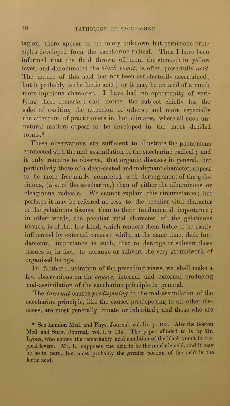 tagion, there appear to bo many unknown but pernicious prin- ciples developed from the saccharine radical. Thus I have been informed that the fluid thrown off from the stomach in yellow fever, and denominated the black vomit, is often powerfully acid. The nature of this acid has not been satisfactorily ascertained ; but it probably is the lactic acid ; or it may be an acid of a much more injurious character. I have had no opportunity of veri- fying these remarks; and notice the subject chiefly for the sake of exciting the attention of others; and more especially the attention of practitioners in hot climates, where all such un- natural matters appear to be developed in the most decided forms.* These observations are sufficient to illustrate the phenomena connected with the mal-assimilation of the saccharine radical; and it only remains to observe, that organic diseases in general, but particularly those of a deep-seated and malignant character, appear to be more frequently connected with derangement of the gela- tinous, {i. e. of the saccharine,) than of either the albuminous or oleaginous radicals. We cannot explain this circumstance; but perhaps it may be referred no less to the peculiar vital character of the gelatinous tissues, than to their fundamental importance ; in other words, the peculiar vital character of the gelatinous tissues, is of that low kind, which renders them liable to he easily influenced by external causes; while, at the same time, their fun- damental importance is such, that to derange or subvert these tissues is, in fact, to derange or subvert the very groundwork of organised beings. In further illustration of the preceding views, we shall make a few observations on the causes, internal and external, producing mal-assimilation of the saccharine principle in general. The internal causes predisposing to the mal-assimilation of the saccharine principle, like the causes predisposing to all other dis- eases, are most generally innate or inherited; and those who are * See London Med. and Phys. Journal, vol. lix. p. 100. Also the Boston Med. and Surg. Journal, vol. i. p. 134. The paper alluded to is by Mr. Lyons, who shows the remarkably acid condition of the black vomit in tro- pical fevers. Mr. L. supposes the acid to be the muriatic acid, and it may be so in part; but most probably the greater portion of the acid is the lactic acid.