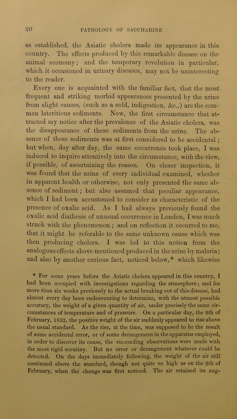 as established, the Asiatic cholera made its appearance in this country. The effects produced hy this remarkable disease on the animal economy; and the temporary revolution in particular, which it occasioned in urinary diseases, may not be uninteresting to the reader. Every one is acquainted with the familiar fact, that the most frequent and striking morbid appearances presented by the urine from slight causes, (such as a cold, indigestion, &c.,) are the com- mon lateritious sediments. Now, the first circumstance that at- tracted my notice after the prevalence of the Asiatic cholera, was the disappearance of these sediments from the urine. The ab- sence of these sediments was at first considered to be accidental; but when, day after day, the same occurrence took place, I was induced to inquire attentively into the circumstance, with the view, if possible, of ascertaining the reason. On closer inspection, it was found that the urine of every individual examined, whether in apparent health or otherwise, not only presented the same ab- sence of sediment; but also assumed that peculiar appearance, which I had been accustomed to consider as characteristic of the presence of oxalic acid. As I had always previously found the oxalic acid diathesis of unusual occurrence in London, I was much struck with the phenomenon ; and on reflection it occurred to me, that it might be referable to the same unknown cause which was then producing cholera. I was led to this notion from the analogous effects above mentioned produced in the urine by malaria; and also by another curious fact, noticed below, * which likewise * For some years before the Asiatic cholera appeared in this country, I had been occupied with investigations regarding the atmosphere; and for more than six weeks previously to the actual breaking out of this disease, had almost every day been endeavouring to determine, with the utmost possible accuracy, the weight of a given quantity of air, under precisely the same cir- cumstances of temperature and of pressure. On a particular day, the 9th of February, 1832, the positive weight of the air suddenly appeared to rise above the usual standard. As the rise, at the time, was supposed to be the result of some accidental error, or of some derangement in the apparatus employed, in order to discover its cause, the succeeding observations were made with the most rigid scrutiny. But no error or derangement whatever could be detected. On the days immediately following, the weight of the air still continued above the standard, though not quite so high as on the 9th of February, when the change was first noticed. The air retained its aug-