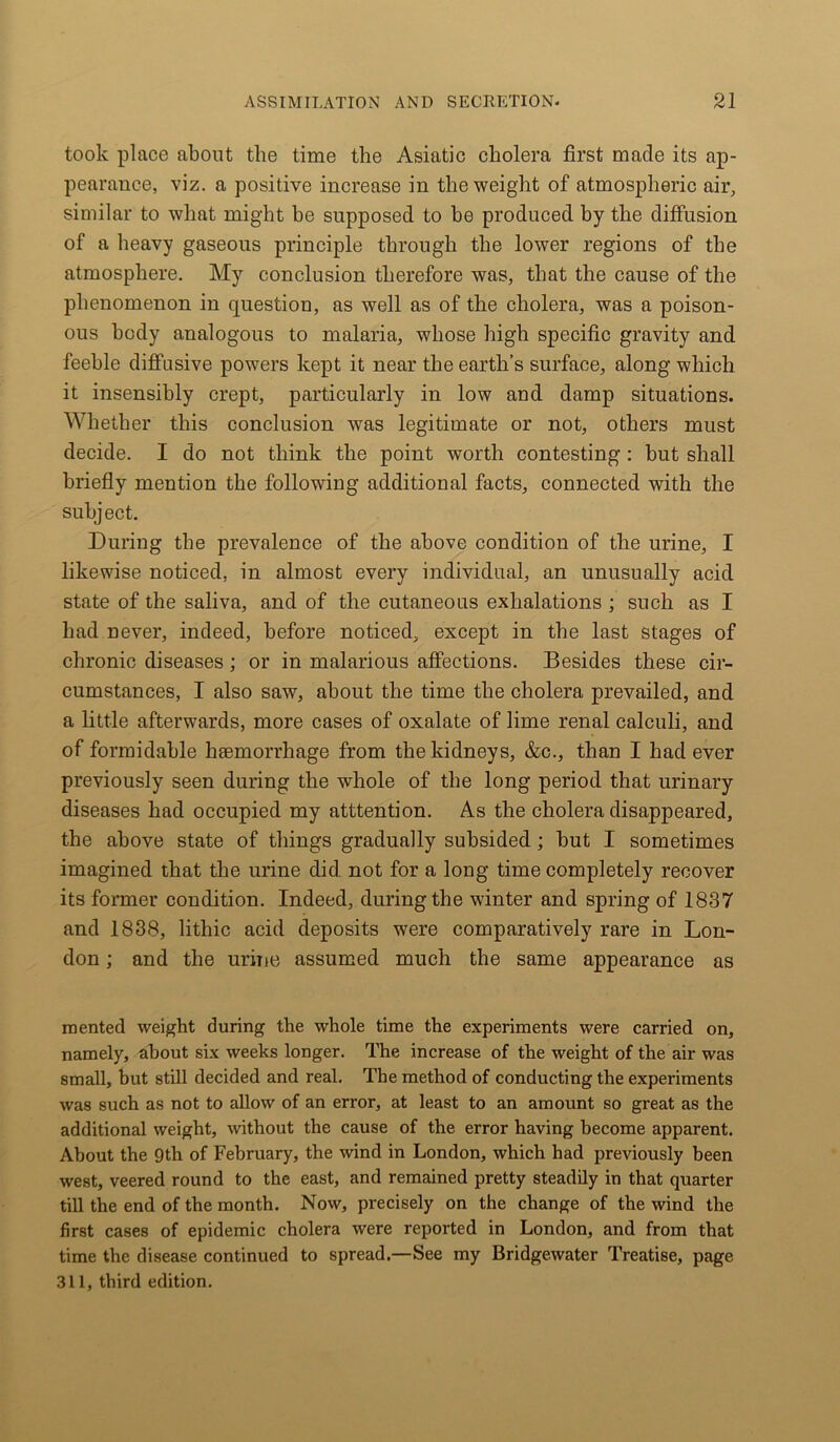 took place about the time the Asiatic cholera first made its ap- pearance, viz. a positive increase in the weight of atmospheric air, similar to what might be supposed to be produced by the diffusion of a heavy gaseous principle through the lower regions of the atmosphere. My conclusion therefore was, that the cause of the phenomenon in question, as well as of the cholera, was a poison- ous body analogous to malaria, whose high specific gravity and feeble diffusive powers kept it near the earth’s surface, along which it insensibly crept, particularly in low and damp situations. Whether this conclusion was legitimate or not, others must decide. I do not think the point worth contesting : but shall briefly mention the following additional facts, connected with the subject. During the prevalence of the above condition of the urine, I likewise noticed, in almost every individual, an unusually acid state of the saliva, and of the cutaneous exhalations ; such as I had never, indeed, before noticed, except in the last stages of chronic diseases; or in malarious affections. Besides these cir- cumstances, I also saw, about the time the cholera prevailed, and a little afterwards, more cases of oxalate of lime renal calculi, and of formidable haemorrhage from the kidneys, &c., than I had ever previously seen during the whole of the long period that urinary diseases had occupied my atttention. As the cholera disappeared, the above state of things gradually subsided; but I sometimes imagined that the urine did not for a long time completely recover its former condition. Indeed, during the winter and spring of 1837 and 1838, lithic acid deposits were comparatively rare in Lon- don ; and the urine assumed much the same appearance as merited weight during the whole time the experiments were carried on, namely, about six weeks longer. The increase of the weight of the air was small, but still decided and real. The method of conducting the experiments was such as not to allow of an error, at least to an amount so great as the additional weight, without the cause of the error having become apparent. About the 9th of February, the wind in London, which had previously been west, veered round to the east, and remained pretty steadily in that quarter till the end of the month. Now, precisely on the change of the wind the first cases of epidemic cholera were reported in London, and from that time the disease continued to spread.—See my Bridgewater Treatise, page 311, third edition.