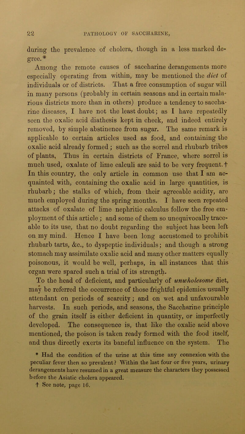 during tlie prevalence of cholera, though in a less marked de- gree.* Among the remote causes of saccharine derangements more especially operating from within, may be mentioned the diet of individuals or of districts. That a free consumption of sugar will in many persons (probably in certain seasons and in certain mala- rious districts more than in others) produce a tendency to saccha- rine diseases, I have not the least doubt; as I have repeatedly seen the oxalic acid diathesis kept in check, and indeed entirely removed, by simple abstinence from sugar. The same remark is applicable to certain articles used as food, and containing the oxalic acid already formed; such as the sorrel and rhubarb tribes of plants. Thus in certain districts of France, where sorrel is much used, oxalate of lime calculi are said to be very frequent. + In this country, the only article in common use that I am ac- quainted with, containing the oxalic acid in large quantities, is rhubarb; the stalks of which, from their agreeable acidity, are much employed during the spring months. I have seen repeated attacks of oxalate of lime nephritic calculus follow the free em- ployment of this article; and some of them so unequivocally trace- able to its use, that no doubt regarding the subject has been left on my mind. Hence I have been long accustomed to prohibit rhubarb tarts, &c., to dyspeptic individuals; and though a strong stomach may assimilate oxalic acid and many other matters equally poisonous, it would he well, perhaps, in all instances that this organ were spared such a trial of its strength. To the head of deficient, and particularly of unwholesome diet, may be referred the occurrence of those frightful epidemics usually attendant on periods of scarcity; and on wet and unfavourable harvests. In such periods, and seasons, the Saccharine principle of the grain itself is either deficient in quantity, or imperfectly developed. The consequence is, that like the oxalic acid above mentioned, the poison is taken ready formed with the food itself, and thus directly exerts its baneful influence on the system. The * Had the condition of the urine at this time any connexion with the peculiar fever then so prevalent ? Within the last four or five years, urinary derangements have resumed in a great measure the characters they possessed before the Asiatic cholera appeared. t See note, page 16.