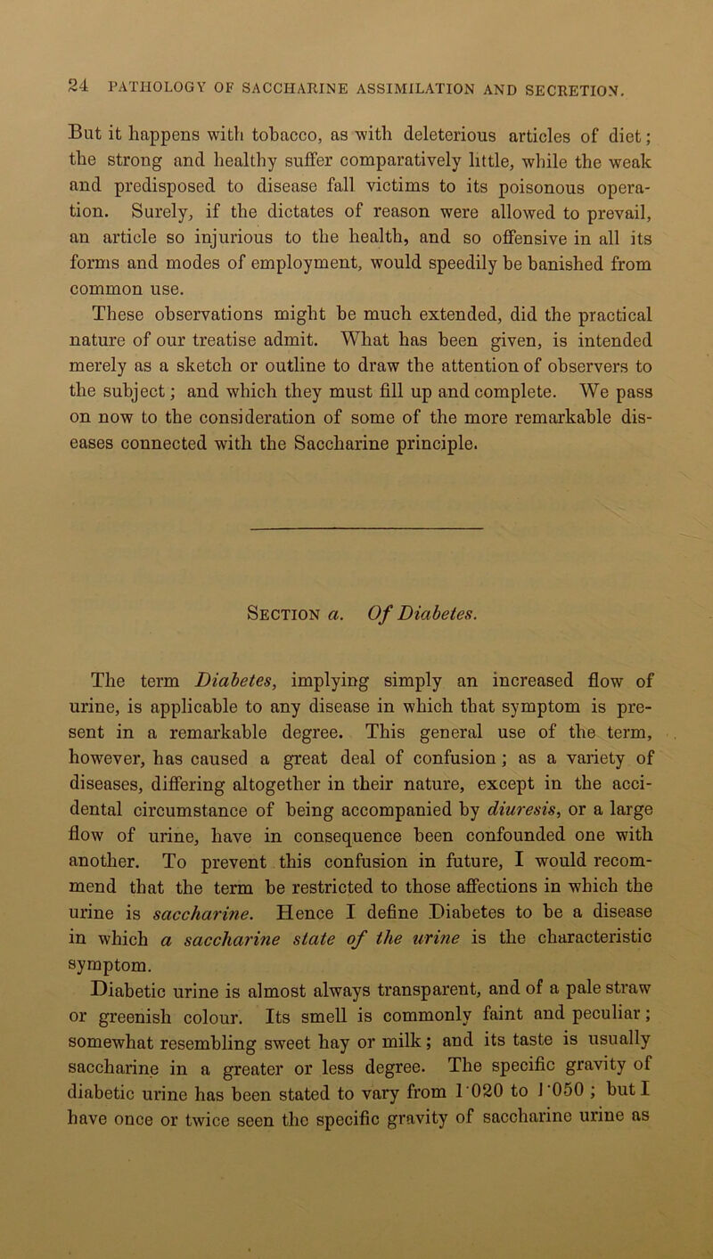 But it happens with tobacco, as with deleterious articles of diet; the strong and healthy suffer comparatively little, while the weak and predisposed to disease fall victims to its poisonous opera- tion. Surely, if the dictates of reason were allowed to prevail, an article so injurious to the health, and so offensive in all its forms and modes of employment, would speedily be banished from common use. These observations might he much extended, did the practical nature of our treatise admit. What has been given, is intended merely as a sketch or outline to draw the attention of observers to the subject; and which they must fill up and complete. We pass on now to the consideration of some of the more remarkable dis- eases connected with the Saccharine principle. Section a. Of Diabetes. The term Diabetes, implying simply an increased flow of urine, is applicable to any disease in which that symptom is pre- sent in a remarkable degree. This general use of the term, however, has caused a great deal of confusion; as a variety of diseases, differing altogether in their nature, except in the acci- dental circumstance of being accompanied by diuresis, or a large flow of urine, have in consequence been confounded one with another. To prevent this confusion in future, I would recom- mend that the term be restricted to those affections in which the urine is saccharine. Hence I define Diabetes to he a disease in which a saccharine state of the urine is the characteristic symptom. Diabetic urine is almost always transparent, and of a pale straw or greenish colour. Its smell is commonly faint and peculiar; somewhat resembling sweet hay or milk; and its taste is usually saccharine in a greater or less degree. The specific gravity of diabetic urine has been stated to vary from 1 020 to J ‘050 ; hut I have once or twice seen the specific gravity of saccharine urine as