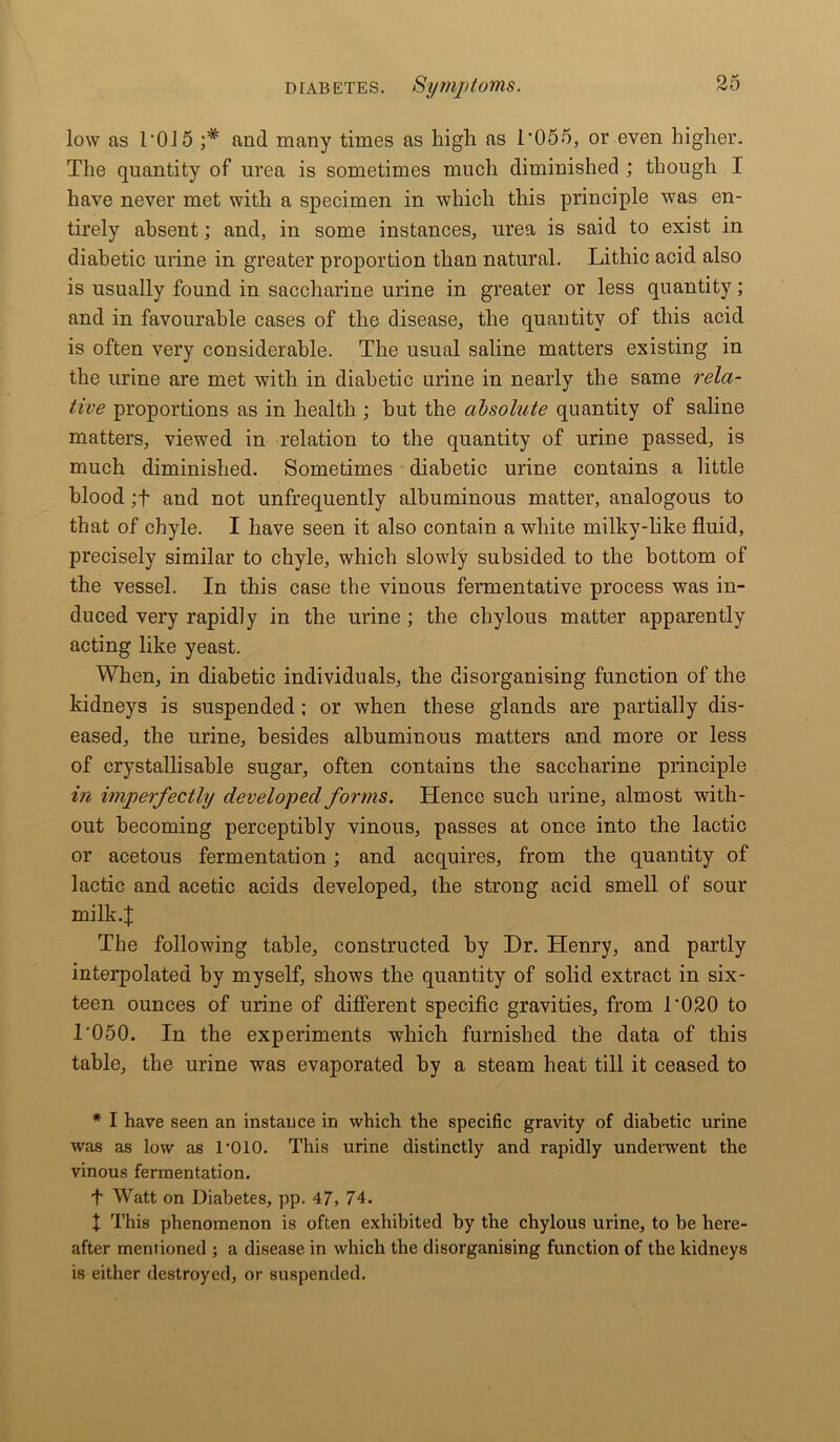 low as 1-015 ;* and many times as high as 1*055, or even higher. The quantity of urea is sometimes much diminished ; though I have never met with a specimen in which this principle was en- tirely absent; and, in some instances, urea is said to exist in diabetic urine in greater proportion than natural. Lithic acid also is usually found in saccharine urine in greater or less quantity; and in favourable cases of the disease, the quantity of this acid is often very considerable. The usual saline matters existing in the urine are met with in diabetic urine in nearly the same rela- tive proportions as in health ; hut the absolute quantity of saline matters, viewed in relation to the quantity of urine passed, is much diminished. Sometimes diabetic urine contains a little blood ;f and not unfrequently albuminous matter, analogous to that of chyle. I have seen it also contain a white milky-like fluid, precisely similar to chyle, which slowly subsided to the bottom of the vessel. In this case the vinous fermentative process was in- duced very rapidly in the urine ; the chylous matter apparently acting like yeast. When, in diabetic individuals, the disorganising function of the kidneys is suspended ; or when these glands are partially dis- eased, the urine, besides albuminous matters and more or less of crystallisable sugar, often contains the saccharine principle in imperfectly developed forms. Hence such urine, almost with- out becoming perceptibly vinous, passes at once into the lactic or acetous fermentation ; and acquires, from the quantity of lactic and acetic acids developed, the strong acid smell of sour milk.! The following table, constructed by Dr. Henry, and partly interpolated by myself, shows the quantity of solid extract in six- teen ounces of urine of different specific gravities, from T020 to 1’050. In the experiments which furnished the data of this table, the urine was evaporated by a steam heat till it ceased to * I have seen an instance in which the specific gravity of diabetic urine was as low as l’OlO. This urine distinctly and rapidly underwent the vinous fermentation. t Watt on Diabetes, pp. 47, 74. X This phenomenon is often exhibited by the chylous urine, to be here- after mentioned ; a disease in which the disorganising function of the kidneys is either destroyed, or suspended.