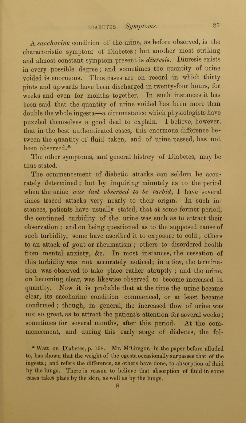 A saccharine condition of the urine, as before observed, is the characteristic symptom of Diabetes; hut another most striking and almost constant symptom present is diuresis. Diuresis exists in every possible degree; and sometimes the quantity of urine voided is enormous. Thus cases are on record in which thirty pints and upwards have been discharged in twenty-four hours, for weeks and even for months together. In such instances it has been said that the quantity of urine voided has been more than double the whole ingesta—a circumstance which physiologists have puzzled themselves a good deal to explain. I believe, however, that in the best authenticated cases, this enormous difference be- tween the quantity of fluid taken, and of urine passed, has not been observed.'* The other symptoms, and general history of Diabetes, may be thus stated. The commencement of diabetic attacks can seldom be accu- rately determined; but by inquiring minutely as to the period when the urine was last observed to he turbid, I have several times traced attacks very nearly to their origin. In such in- stances, patients have usually stated, that at some former period, the continued turbidity of the urine was such as to attract their observation ; and on being questioned as to the supposed cause of such turbidity, some have ascribed it to exposure to cold; others to an attack of gout or rheumatism ; others to disordered health from mental anxiety, &c. In most instances, the cessation of this turbidity was not accurately noticed; in a few, the termina- tion was observed to take place rather abruptly ; and the urine, on becoming clear, was likewise observed to become increased in quantity. Now it is probable that at the time the urine became clear, its saccharine condition commenced, or at least became confirmed; though, in general, the increased flow of urine was not so great, as to attract the patient’s attention for several weeks; sometimes for several months, after this period. At the com- mencement, and during this early stage of diabetes, the fol- *Watt on Diabetes, p. 158. Mr. M'Gregor, in the paper before alluded to, has shown that the weight of the egesta occasionally surpasses that of the ingesta; and refers the difference, as others have done, to absorption of fluid by the lungs. There is reason to believe that absorption of fluid in some cases takes place by the skin, as well as by the lungs. 8