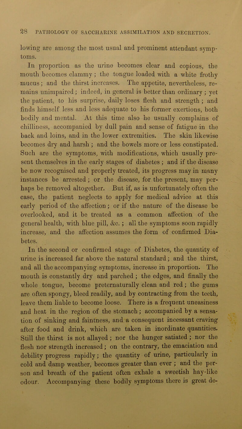 lowing are among the most usual and prominent attendant symp- toms. In proportion as the urine becomes clear and copious, the mouth becomes clammy ; the tongue loaded with a white frothy mucus; and the thirst increases. The appetite, nevertheless, re- mains unimpaired ; indeed, in general is better than ordinary ; yet the patient, to his surprise, daily loses flesh and strength ; and finds himself less and less adequate to his former exertions, both bodily and mental. At this time also he usually complains of chilliness, accompanied by dull pain and sense of fatigue in the back and loins, and in the lower extremities. The skin likewise becomes dry and harsh ; and the bowels more or less constipated. Such are the symptoms, with modifications, which usually pre- sent themselves in the early stages of diabetes ; and if the disease be now recognised and properly treated, its progress may in many instances he arrested; or the disease, for the present, may per- haps he removed altogether. But if, as is unfortunately often the case, the patient neglects to apply for medical advice at this early period of the affection; or if the nature of the disease he overlooked, and it he treated as a common affection of the general health, with blue pill, &c. ; all the symptoms soon rapidly increase, and the affection assumes the form of confirmed Dia- betes. In the second or confirmed stage of Diabetes, the quantity of urine is increased far above the natural standard; and the thirst, and all the accompanying symptoms, increase in proportion. The mouth is constantly dry and parched ; the edges, and finally the whole tongue, become preternaturally clean and red; the gums are often spongy, bleed readily, and by contracting from the teeth, leave them liable to become loose. There is a frequent uneasiness and heat in the region of the stomach; accompanied by a sensa- tion of sinking and faintness, and a consequent incessant craving after food and drink, which are taken in inordinate quantities. Still the thirst is not allayed ; nor the hunger satiated ; nor the flesh nor strength increased; on the contrary, the emaciation and debility progress rapidly; the quantity of urine, particularly in cold and damp weather, becomes greater than ever ; and the per- son and breath of the patient often exhale a sweetish hay-like odour. Accompanying these bodily symptoms there is great de-