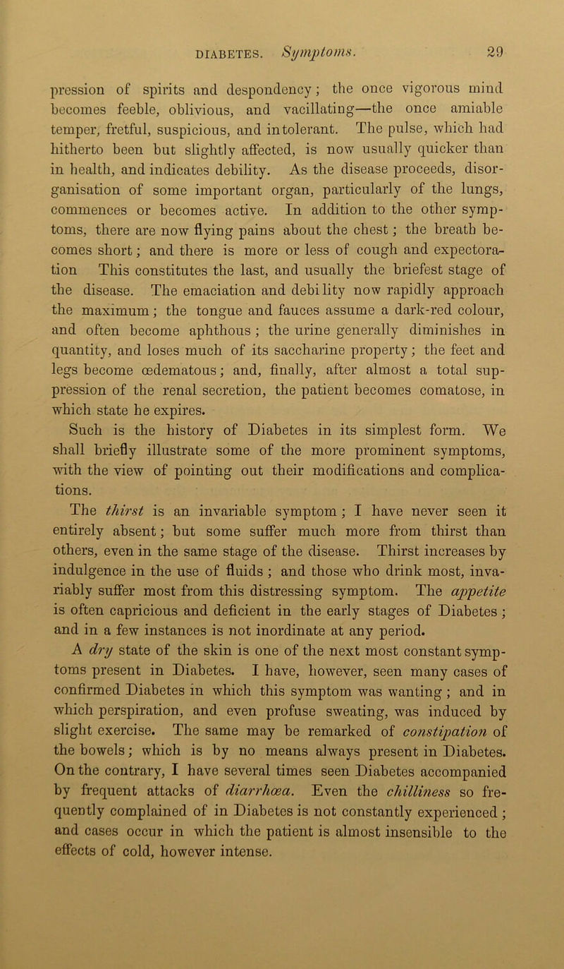 pression of spirits find despondency; the once vigorous mind becomes feeble, oblivious, and vacillating—the once amiable temper, fretful, suspicious, and intolerant. The pulse, which had hitherto been but slightly affected, is now usually quicker than in health, and indicates debility. As the disease proceeds, disor- ganisation of some important organ, particularly of the lungs, commences or becomes active. In addition to the other symp- toms, there are now flying pains about the chest; the breath be- comes short; and there is more or less of cough and expectora- tion This constitutes the last, and usually the briefest stage of the disease. The emaciation and debility now rapidly approach the maximum; the tongue and fauces assume a dark-red colour, and often become aphthous ; the urine generally diminishes in quantity, and loses much of its saccharine property; the feet and legs become oedematous; and, finally, after almost a total sup- pression of the renal secretion, the patient becomes comatose, in which state he expires. Such is the history of Diabetes in its simplest form. We shall briefly illustrate some of the more prominent symptoms, with the view of pointing out their modifications and complica- tions. The thirst is an invariable symptom ; I have never seen it entirely absent; but some suffer much more from thirst than others, even in the same stage of the disease. Thirst increases by indulgence in the use of fluids ; and those who drink most, inva- riably suffer most from this distressing symptom. The ajrpetite is often capricious and deficient in the early stages of Diabetes ; and in a few instances is not inordinate at any period. A dry state of the skin is one of the next most constant symp- toms present in Diabetes. I have, however, seen many cases of confirmed Diabetes in which this symptom was wanting ; and in which perspiration, and even profuse sweating, was induced by slight exercise. The same may be remarked of constipation of the bowels; which is by no means always present in Diabetes. On the contrary, I have several times seen Diabetes accompanied by frequent attacks of diarrhoea. Even the chilliness so fre- quently complained of in Diabetes is not constantly experienced; and cases occur in which the patient is almost insensible to the effects of cold, however intense.