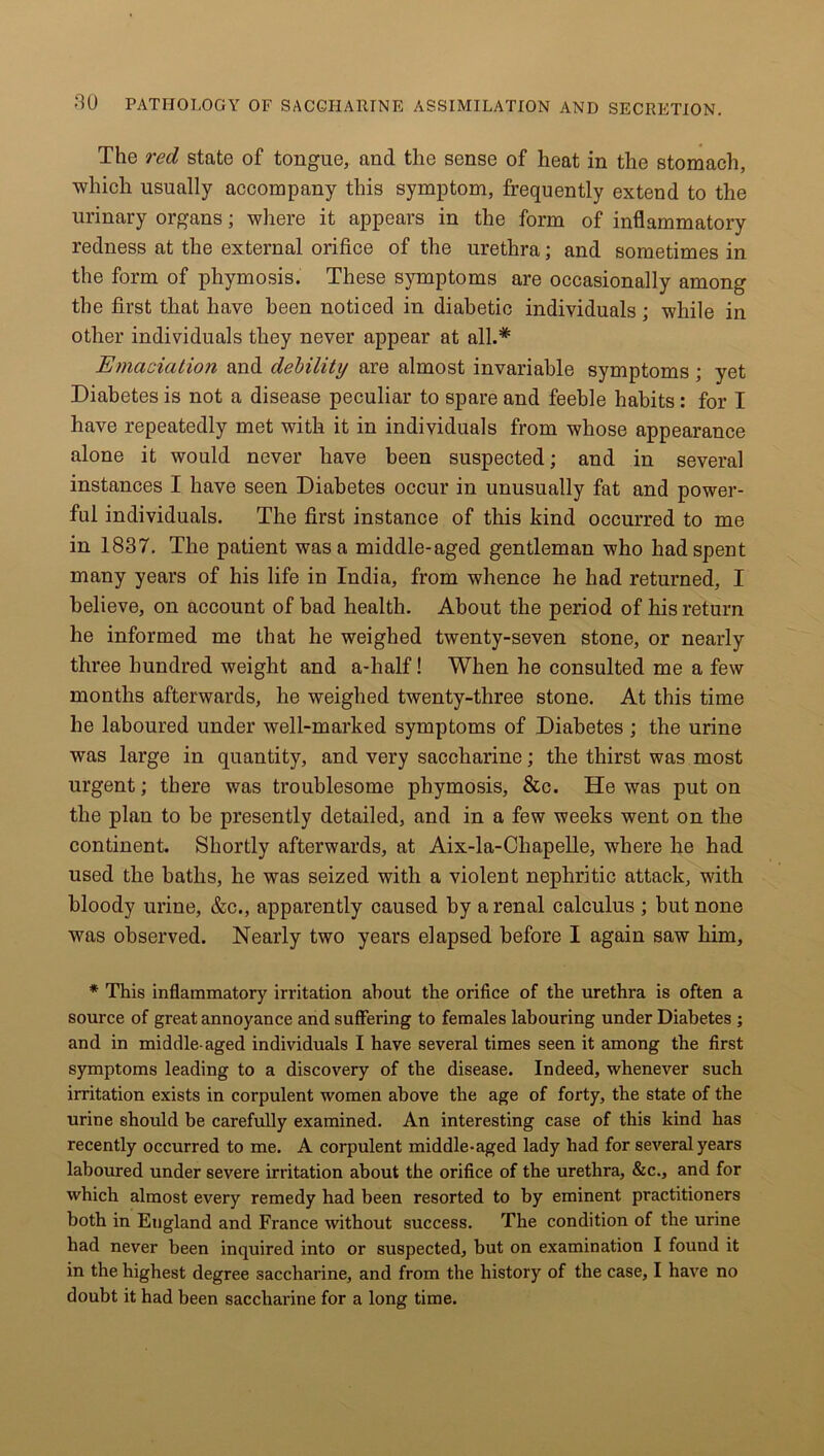 The red state of tongue, and the sense of heat in the stomach, which usually accompany this symptom, frequently extend to the urinary organs; where it appears in the form of inflammatory redness at the external orifice of the urethra; and sometimes in the form of phymosis. These symptoms are occasionally among the first that have been noticed in diabetic individuals; while in other individuals they never appear at all.* Emaciation and debility are almost invariable symptoms; yet Diabetes is not a disease peculiar to spare and feeble habits: for I have repeatedly met with it in individuals from whose appearance alone it would never have been suspected; and in several instances I have seen Diabetes occur in unusually fat and power- ful individuals. The first instance of this kind occurred to me in 1837. The patient was a middle-aged gentleman who had spent many years of his life in India, from whence he had returned, I believe, on account of bad health. About the period of his return he informed me that he weighed twenty-seven stone, or nearly three hundred weight and a-half! When he consulted me a few months afterwards, he weighed twenty-three stone. At this time he laboured under well-marked symptoms of Diabetes ; the urine was large in quantity, and very saccharine; the thirst was most urgent; there was troublesome phymosis, &c. He was put on the plan to be presently detailed, and in a few weeks went on the continent. Shortly afterwards, at Aix-la-Chapelle, where he had used the baths, he was seized with a violent nephritic attack, with bloody urine, &c., apparently caused by a renal calculus ; but none was observed. Nearly two years elapsed before I again saw him, * This inflammatory irritation about the orifice of the urethra is often a source of great annoyance and suffering to females labouring under Diabetes ; and in middle-aged individuals I have several times seen it among the first symptoms leading to a discovery of the disease. Indeed, whenever such irritation exists in corpulent women above the age of forty, the state of the urine should be carefully examined. An interesting case of this kind has recently occurred to me. A corpulent middle-aged lady had for several years laboured under severe irritation about the orifice of the urethra, &c., and for which almost every remedy had been resorted to by eminent practitioners both in Eugland and France without success. The condition of the urine had never been inquired into or suspected, but on examination I found it in the highest degree saccharine, and from the history of the case, I have no doubt it had been saccharine for a long time.