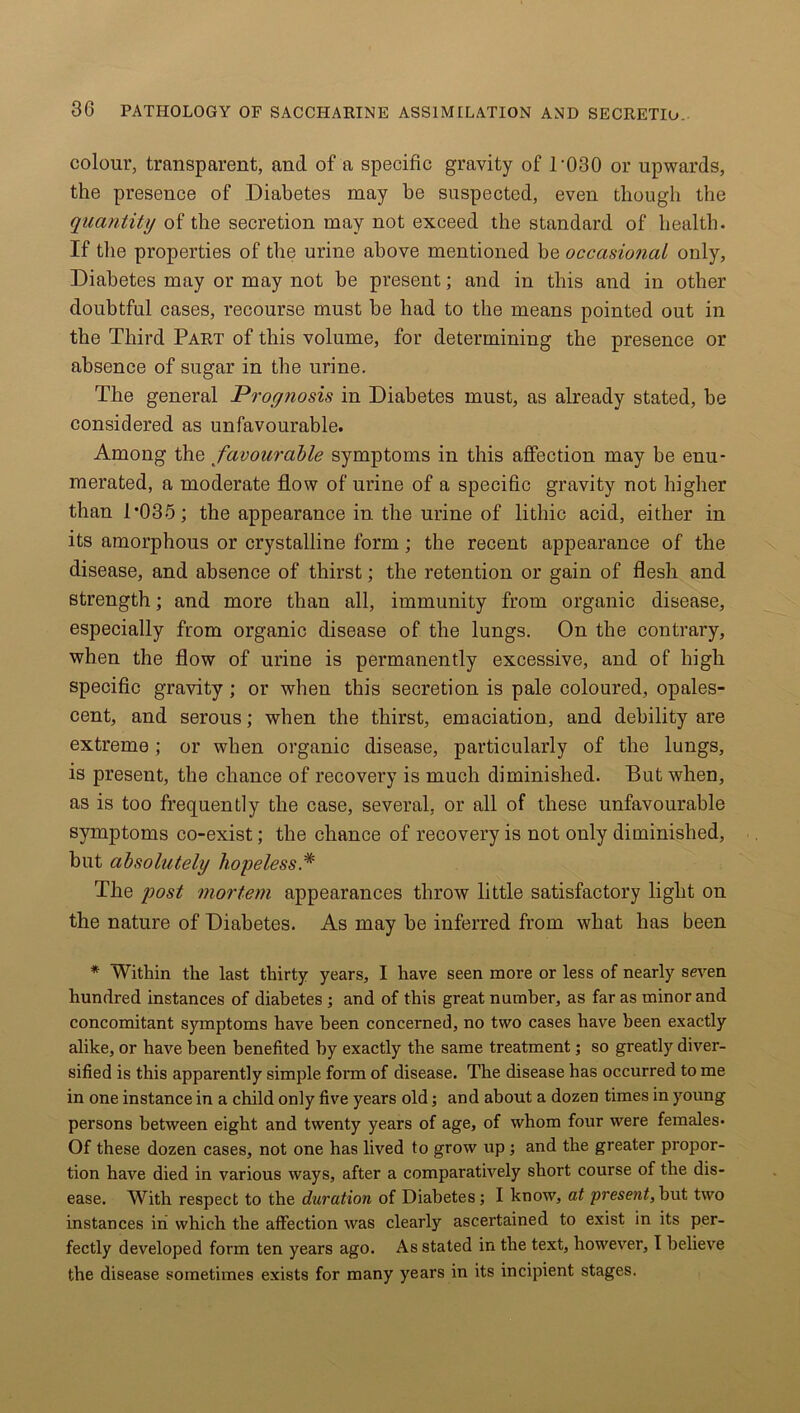 colour, transparent, and of a specific gravity of T030 or upwards, the presence of Diabetes may be suspected, even though the quantity of the secretion may not exceed the standard of health. If the properties of the urine above mentioned be occasional only. Diabetes may or may not be present; and in this and in other doubtful cases, recourse must be had to the means pointed out in the Third Part of this volume, for determining the presence or absence of sugar in the urine. The general Prognosis in Diabetes must, as already stated, be considered as unfavourable. Among the favourable symptoms in this affection may be enu- merated, a moderate flow of urine of a specific gravity not higher than 1’035; the appearance in the urine of lithic acid, either in its amorphous or crystalline form; the recent appearance of the disease, and absence of thirst; the retention or gain of flesh and strength; and more than all, immunity from organic disease, especially from organic disease of the lungs. On the contrary, when the flow of urine is permanently excessive, and of high specific gravity ; or when this secretion is pale coloured, opales- cent, and serous; when the thirst, emaciation, and debility are extreme; or when organic disease, particularly of the lungs, is present, the chance of recovery is much diminished. But when, as is too frequently the case, several, or all of these unfavourable symptoms co-exist; the chance of recovery is not only diminished, but absolutely hopeless* The post mortem appearances throw little satisfactory light on the nature of Diabetes. As may be inferred from what has been * Within the last thirty years, I have seen more or less of nearly seven hundred instances of diabetes ; and of this great number, as far as minor and concomitant symptoms have been concerned, no two cases have been exactly alike, or have been benefited by exactly the same treatment; so greatly diver- sified is this apparently simple form of disease. The disease has occurred to me in one instance in a child only five years old; and about a dozen times in young persons between eight and twenty years of age, of whom four were females- Of these dozen cases, not one has lived to grow up ; and the greater propor- tion have died in various ways, after a comparatively short course of the dis- ease. With respect to the duration of Diabetes; I know, at present, but two instances in which the affection was clearly ascertained to exist in its per- fectly developed form ten years ago. As stated in the text, however, 1 believe the disease sometimes exists for many years in its incipient stages.