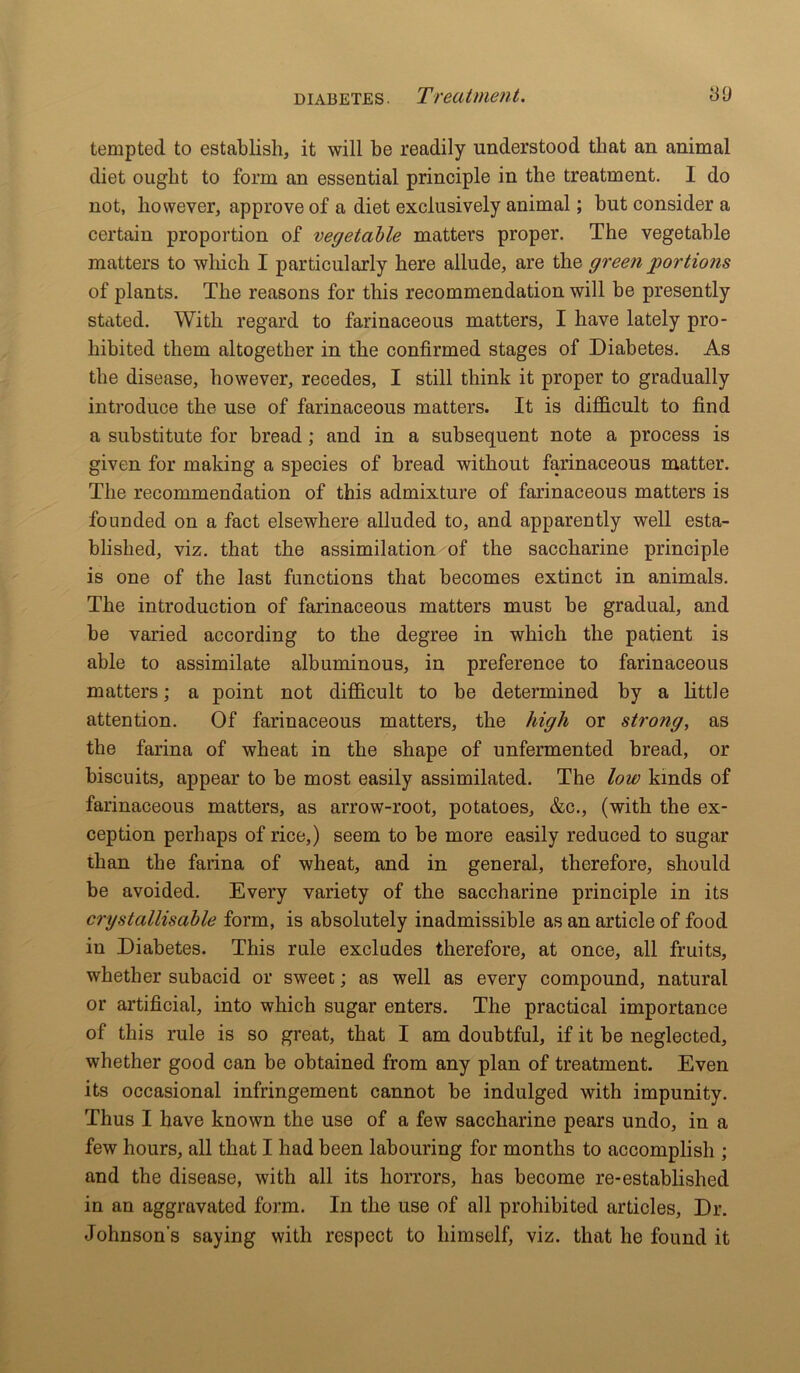 tempted to establish, it will be readily understood that an animal diet ought to form an essential principle in the treatment. I do not, however, approve of a diet exclusively animal; but consider a certain proportion of vegetable matters proper. The vegetable matters to which I particularly here allude, are the green portions of plants. The reasons for this recommendation will be presently stated. With regard to farinaceous matters, I have lately pro- hibited them altogether in the confirmed stages of Diabetes. As the disease, however, recedes, I still think it proper to gradually introduce the use of farinaceous matters. It is difficult to find a substitute for bread ; and in a subsequent note a process is given for making a species of bread without farinaceous matter. The recommendation of this admixture of farinaceous matters is founded on a fact elsewhere alluded to, and apparently well esta- blished, viz. that the assimilation of the saccharine principle is one of the last functions that becomes extinct in animals. The introduction of farinaceous matters must be gradual, and be varied according to the degree in which the patient is able to assimilate albuminous, in preference to farinaceous matters; a point not difficult to be determined by a little attention. Of farinaceous matters, the high or strong, as the farina of wheat in the shape of unfermented bread, or biscuits, appear to be most easily assimilated. The low kinds of farinaceous matters, as arrow-root, potatoes, &c., (with the ex- ception perhaps of rice,) seem to be more easily reduced to sugar than the farina of wheat, and in general, therefore, should be avoided. Every variety of the saccharine principle in its crystallisable form, is absolutely inadmissible as an article of food in Diabetes. This rule excludes therefore, at once, all fruits, whether subacid or sweet; as well as every compound, natural or artificial, into which sugar enters. The practical importance of this rule is so great, that I am doubtful, if it be neglected, whether good can be obtained from any plan of treatment. Even its occasional infringement cannot be indulged with impunity. Thus I have known the use of a few saccharine pears undo, in a few hours, all that I had been labouring for months to accomplish ; and the disease, with all its horrors, has become re-established in an aggravated form. In the use of all prohibited articles, Dr. Johnson's saying with respect to himself, viz. that he found it