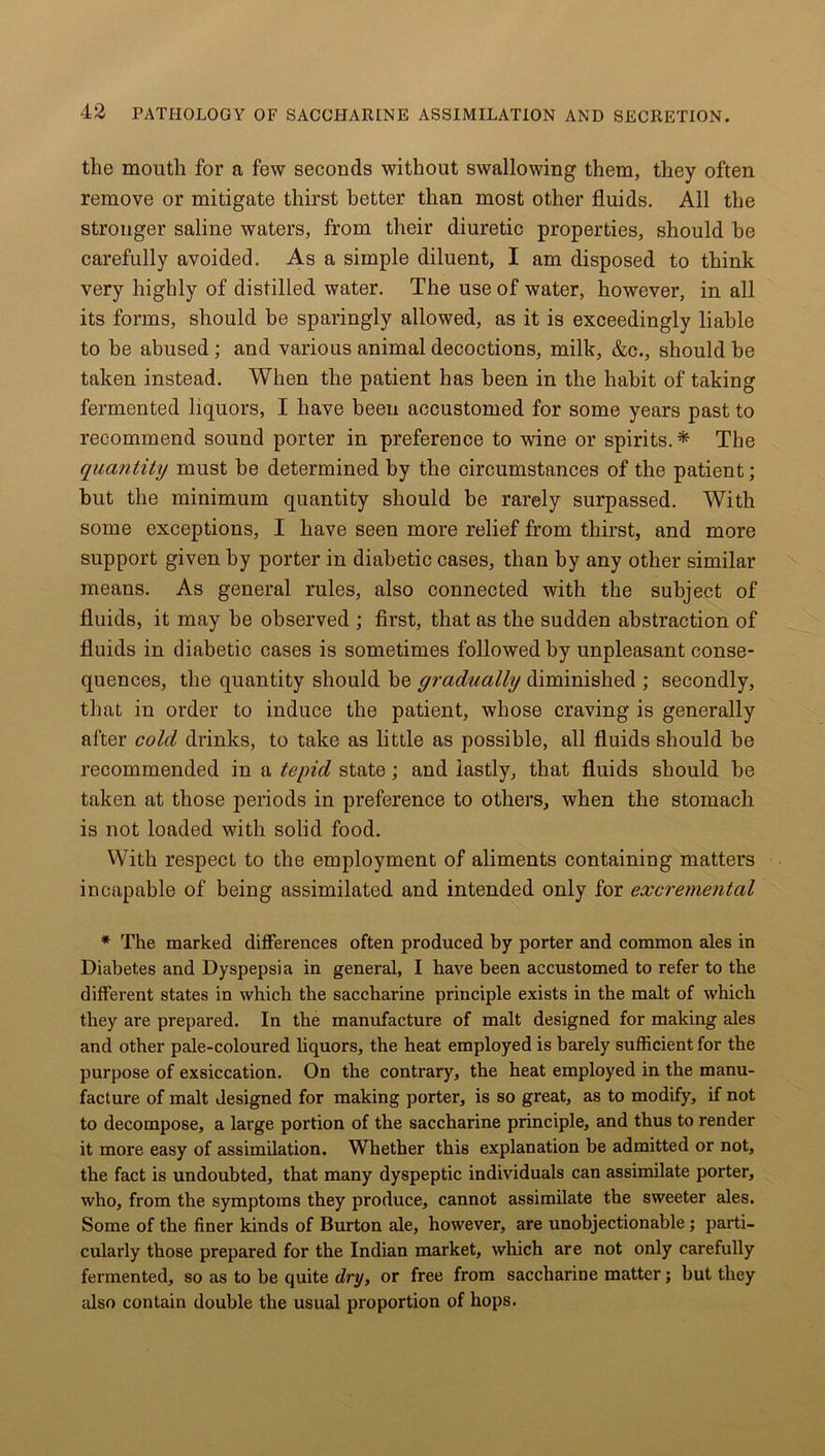 the mouth for a few seconds without swallowing them, they often remove or mitigate thirst better than most other fluids. All the stronger saline waters, from their diuretic properties, should he carefully avoided. As a simple diluent, I am disposed to think very highly of distilled water. The use of water, however, in all its forms, should he sparingly allowed, as it is exceedingly liable to be abused; and various animal decoctions, milk, &c., should be taken instead. When the patient has been in the habit of taking fermented liquors, I have been accustomed for some years past to recommend sound porter in preference to wine or spirits.* The quantity must be determined by the circumstances of the patient; hut the minimum quantity should be rarely surpassed. With some exceptions, I have seen more relief from thirst, and more support given by porter in diabetic cases, than by any other similar means. As general rules, also connected with the subject of fluids, it may he observed ; first, that as the sudden abstraction of fluids in diabetic cases is sometimes followed by unpleasant conse- quences, the quantity should he gradually diminished ; secondly, that in order to induce the patient, whose craving is generally after cold drinks, to take as little as possible, all fluids should be recommended in a tepid state; and lastly, that fluids should he taken at those periods in preference to others, when the stomach is not loaded with solid food. With respect to the employment of aliments containing matters incapable of being assimilated and intended only for excremental * The marked differences often produced by porter and common ales in Diabetes and Dyspepsia in general, I have been accustomed to refer to the different states in which the saccharine principle exists in the malt of which they are prepared. In the manufacture of malt designed for making ales and other pale-coloured liquors, the heat employed is barely sufficient for the purpose of exsiccation. On the contrary, the heat employed in the manu- facture of malt designed for making porter, is so great, as to modify, if not to decompose, a large portion of the saccharine principle, and thus to render it more easy of assimilation. Whether this explanation be admitted or not, the fact is undoubted, that many dyspeptic individuals can assimilate porter, who, from the symptoms they produce, cannot assimilate the sweeter ales. Some of the finer kinds of Burton ale, however, are unobjectionable; parti- cularly those prepared for the Indian market, which are not only carefully fermented, so as to be quite dry, or free from saccharine matter; but they also contain double the usual proportion of hops.