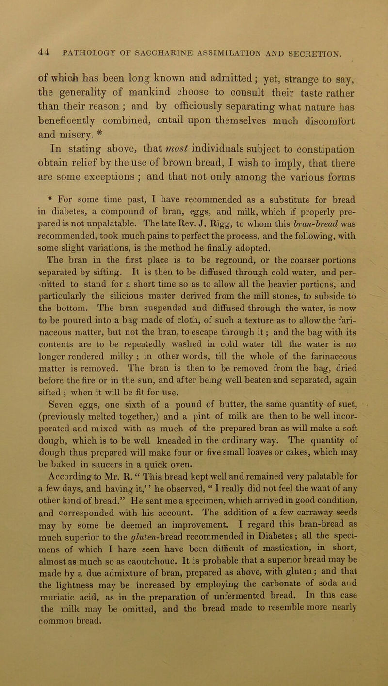 of which has been long known and admitted; yet, strange to say, the generality of mankind choose to consult their taste rather than their reason ; and by officiously separating what nature has beneficently combined, entail upon themselves much discomfort and misery. # In stating above, that most individuals subject to constipation obtain relief by the use of brown bread, I wish to imply, that there are some exceptions ; and that not only among the various forms * For some time past, I have recommended as a substitute for bread in diabetes, a compound of bran, eggs, and milk, which if properly pre- pared is not unpalatable. The late Rev. J. Rigg, to whom this bran-bread was recommended, took much pains to perfect the process, and the following, with some slight variations, is the method he finally adopted. The bran in the first place is to be reground, or the coarser portions separated by sifting. It is then to be diffused through cold water, and per- mitted to stand for a short time so as to allow all the heavier portions, and particularly the silicious matter derived from the mill stones, to subside to the bottom. The bran suspended and diffused through the water, is now to be poured into a bag made of cloth, of such a texture as to allow the fari- naceous matter, but not the bran, to escape through it; and the bag with its contents are to be repeatedly washed in cold water till the water is no longer rendered milky ; in other words, till the whole of the farinaceous matter is removed. The bran is then to be removed from the bag, dried before the fire or in the sun, and after being well beaten and separated, again sifted ; when it will be fit for use. Seven eggs, one sixth of a pound of butter, the same quantity of suet, (previously melted together,) and a pint of milk are then to be well incor- porated and mixed with as much of the prepared bran as will make a soft dough, which is to be well kneaded in the ordinary way. The quantity of dough thus prepared will make four or five small loaves or cakes, which may be baked in saucers in a quick oven. According to Mr. R. “ This bread kept well and remained very palatable for a few days, and having it,’ ’ he observed, “ I really did not feel the want of any other kind of bx-ead.” He sent me a specimen, which arrived in good condition, and corresponded with his account. The addition of a few carraway seeds may by some be deemed an improvement. I regard this bran-bread as much superior to the gluten-bread recommended in Diabetes; all the speci- mens of which I have seen have been difficult of mastication, in short, almost as much so as caoutchouc. It is probable that a superior bread may be made by a due admixture of bran, prepared as above, with gluten; and that the lightness may be increased by employing the carbonate of soda and muriatic acid, as in the preparation of unfermented bread. In this case the milk may be omitted, and the bread made to resemble more nearly common bread.