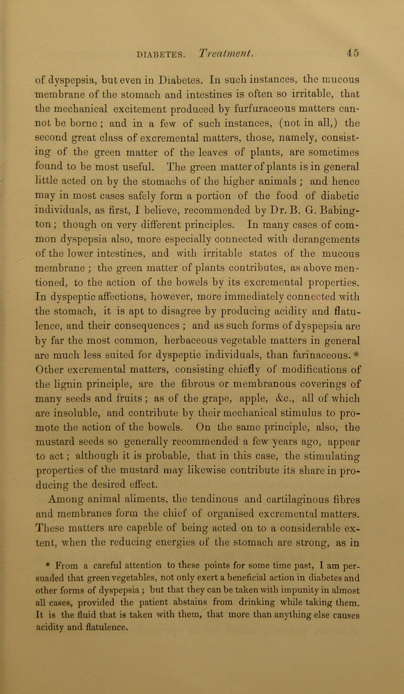 of dyspepsia, but even in Diabetes. In such instances, the raucous membrane of the stomach and intestines is often so irritable, that the mechanical excitement produced by furfuraceous matters can- not be borne ; and in a few of such instances, (not in all,) the second great class of excremental matters, those, namely, consist- ing of the green matter of the leaves of plants, are sometimes found to be most useful. The green matter of plants is in general little acted on by the stomachs of the higher animals j and hence may in most cases safely form a portion of the food of diabetic individuals, as first, I believe, recommended by Dr. B. G. Babing- ton; though on very different principles. In many cases of com- mon dyspepsia also, more especially connected with derangements of the lower intestines, and with irritable states of the mucous membrane ; the green matter of plants contributes, as above men- tioned, to the action of the bowels by its excremental properties. In dyspeptic affections, however, more immediately connected with the stomach, it is apt to disagree by producing acidity and flatu- lence, and their consequences ; and as such forms of dyspepsia are by far the most common, herbaceous vegetable matters in general are much less suited for dyspeptic individuals, than farinaceous.* Other excremental matters, consisting chiefly of modifications of the lignin principle, are the fibrous or membranous coverings of many seeds and fruits; as of the grape, apple, &c., all of which are insoluble, and contribute by their mechanical stimulus to pro- mote the action of the bowels. On the same principle, also, the mustard seeds so generally recommended a few years ago, appear to act; although it is probable, that in this case, the stimulating properties of the mustard, may likewise contribute its share in pro- ducing the desired effect. Among animal aliments, the tendinous and cartilaginous fibres and membranes form the chief of organised excremental matters. These matters are capable of being acted on to a considerable ex- tent, when the reducing energies of the stomach are strong, as in * From a careful attention to these points for some time past, I am per- suaded that green vegetables, not only exert a beneficial action in diabetes and other forms of dyspepsia; but that they can be taken with impunity in almost all cases, provided the patient abstains from drinking while taking them. It is the fluid that is taken with them, that more than anything else causes acidity and flatulence.