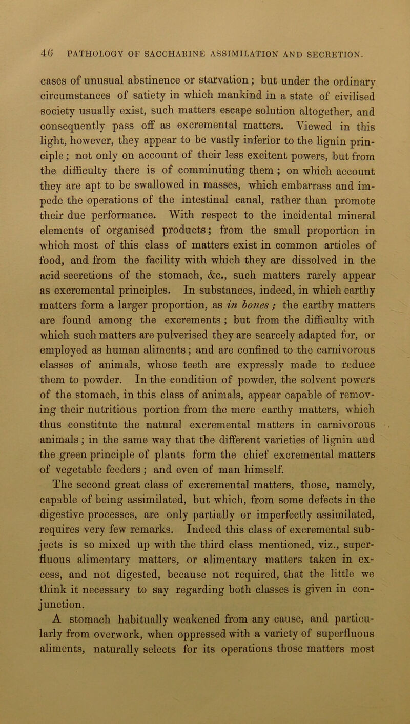 cases of unusual abstinence or starvation; but under the ordinary circumstances of satiety in which mankind in a state of civilised society usually exist, such matters escape solution altogether, and consequently pass off as excremental matters. Viewed in this light, however, they appear to be vastly inferior to the lignin prin- ciple ; not only on account of their less excitent powers, but from the difficulty there is of comminuting them ; on which account they are apt to be swallowed in masses, which embarrass and im- pede the operations of the intestinal canal, rather than promote their due performance. With respect to the incidental mineral elements of organised products; from the small proportion in which most of this class of matters exist in common articles of food, and from the facility with which they are dissolved in the acid secretions of the stomach, &c., such matters rarely appear as excremental principles. In substances, indeed, in which earthy matters form a larger proportion, as in bones ; the earthy matters are found among the excrements ; but from the difficulty with which such matters are pulverised they are scarcely adapted for, or employed as human aliments; and are confined to the carnivorous classes of animals, whose teeth are expressly made to reduce them to powder. In the condition of powder, the solvent powers of the stomach, in this class of animals, appear capable of remov- ing their nutritious portion from the mere earthy matters, which thus constitute the natural excremental matters in carnivorous animals; in the same way that the different varieties of lignin and the green principle of plants form the chief excremental matters of vegetable feeders ; and even of man himself. The second great class of excremental matters, those, namely, capable of being assimilated, but which, from some defects in the digestive processes, are only partially or imperfectly assimilated, requires very few remarks. Indeed this class of excremental sub- jects is so mixed up with the third class mentioned, viz., super- fluous alimentary matters, or alimentary matters taken in ex- cess, and not digested, because not required, that the little we think it necessary to say regarding both classes is given in con- junction. A stomach habitually weakened from any cause, and particu- larly from overwork, when oppressed with a variety of superfluous aliments, naturally selects for its operations those matters most