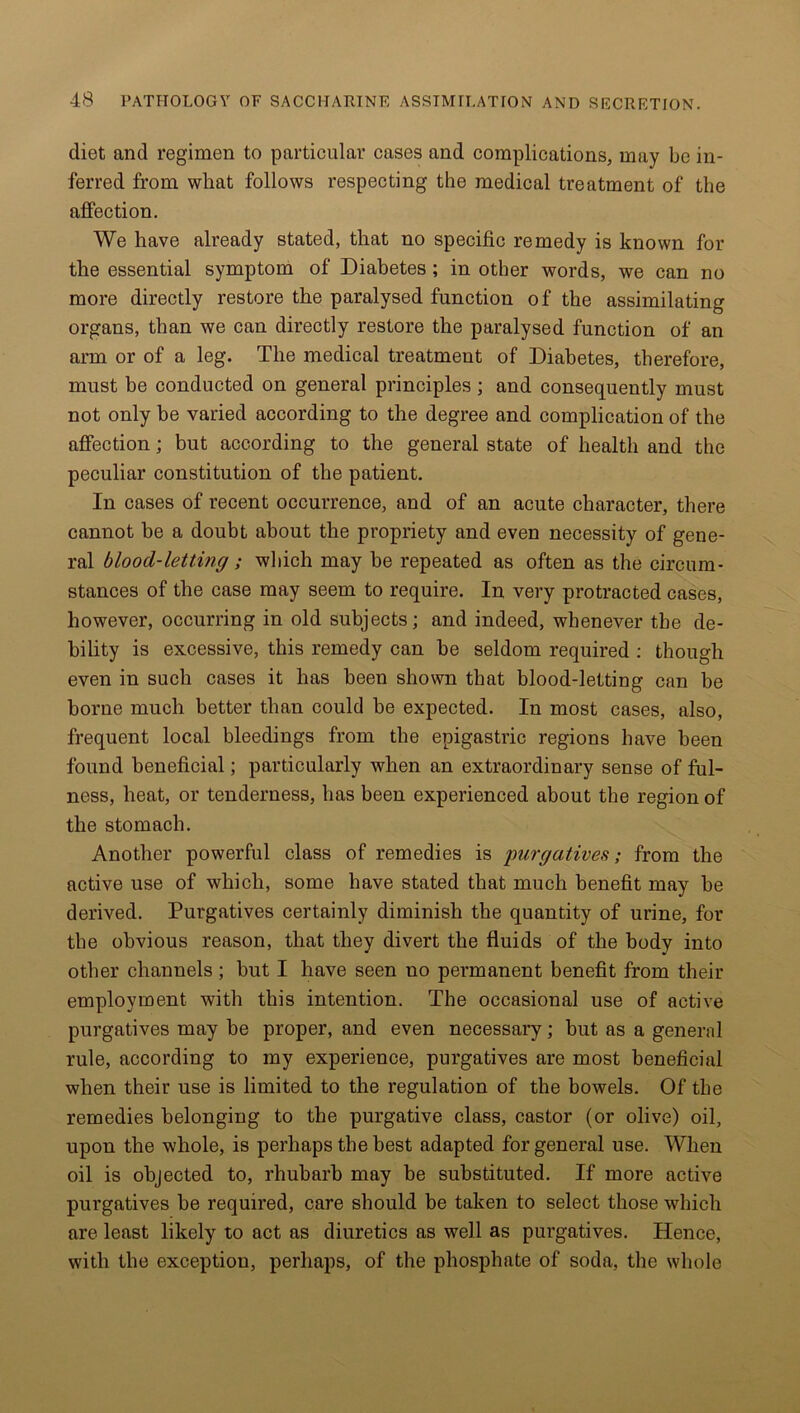 diet and regimen to particular cases and complications, may be in- ferred from wliat follows respecting the medical treatment of the affection. We have already stated, that no specific remedy is known for the essential symptom of Diabetes; in other words, we can no more directly restore the paralysed function of the assimilating organs, than we can directly restore the paralysed function of an arm or of a leg. The medical treatment of Diabetes, therefore, must be conducted on general principles; and consequently must not only be varied according to the degree and complication of the affection; but according to the general state of health and the peculiar constitution of the patient. In cases of recent occurrence, and of an acute character, there cannot be a doubt about the propriety and even necessity of gene- ral blood-letting ; which may be repeated as often as the circum- stances of the case may seem to require. In very protracted cases, however, occurring in old subjects; and indeed, whenever the de- bility is excessive, this remedy can be seldom required : though even in such cases it has been shown that blood-letting can be borne much better than could be expected. In most cases, also, frequent local bleedings from the epigastric regions have been found beneficial; particularly when an extraordinary sense of ful- ness, heat, or tenderness, has been experienced about the region of the stomach. Another powerful class of remedies is purgatives; from the active use of which, some have stated that much benefit may be derived. Purgatives certainly diminish the quantity of urine, for the obvious reason, that they divert the fluids of the body into other channels ; but I have seen no permanent benefit from their employment with this intention. The occasional use of active purgatives may be proper, and even necessary; but as a general rule, according to my experience, purgatives are most beneficial when their use is limited to the regulation of the bowels. Of the remedies belonging to the purgative class, castor (or olive) oil, upon the whole, is perhaps the best adapted for general use. When oil is objected to, rhubarb may be substituted. If more active purgatives be required, care should be taken to select those which are least likely to act as diuretics as well as purgatives. Hence, with the exception, perhaps, of the phosphate of soda, the whole