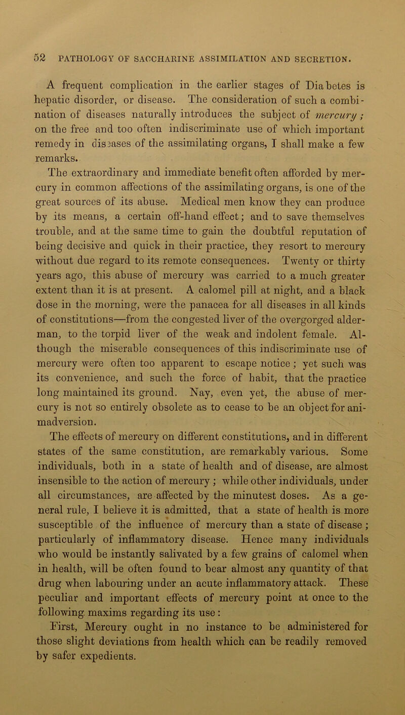 A frequent complication in the earlier stages of Diabetes is hepatic disorder, or disease. The consideration of such a combi- nation of diseases naturally introduces the subject of mercury; on the free and too often indiscriminate use of which important remedy in dissases of the assimilating organs, I shall make a few remarks. The extraordinary and immediate benefit often afforded by mer- cury in common affections of the assimilating organs, is one of the great sources of its abuse. Medical men know they can produce by its means, a certain off-hand effect; and to save themselves trouble, and at the same time to gain the doubtful reputation of being decisive and quick in their practice, they resort to mercury without due regard to its remote consequences. Twenty or thirty years ago, this abuse of mercury was carried to a much greater extent than it is at present. A calomel pill at night, and a black dose in the morning, were the panacea for all diseases in all kinds of constitutions—from the congested liver of the overgorged aider- man, to the torpid liver of the weak and indolent female. Al- though the miserable consequences of this indiscriminate use of mercury were often too apparent to escape notice; yet such was its convenience, and such the force of habit, that the practice long maintained its ground. Nay, even yet, the abuse of mer- cury is not so entirely obsolete as to cease to be an object for ani- madversion. The effects of mercury on different constitutions, and in different states of the same constitution, are remarkably various. Some individuals, both in a state of health and of disease, are almost insensible to the action of mercury ; while other individuals, under all circumstances, are affected by the minutest doses. As a ge- neral rule, I believe it is admitted, that a state of health is more susceptible of the influence of mercury than a state of disease ; particularly of inflammatory disease. Hence many individuals who would be instantly salivated by a few grains of calomel when in health, will be often found to bear almost any quantity of that drug when labouring under an acute inflammatory attack. These peculiar and important effects of mercury point at once to the following maxims regarding its use : First, Mercury ought in no instance to be administered for those slight deviations from health which can be readily removed by safer expedients.