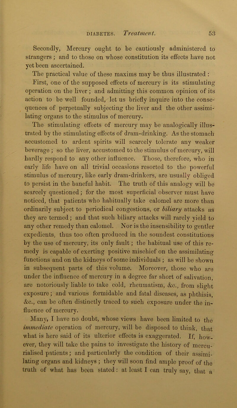 Secondly, Mercury ought to he cautiously administered to strangers; and to those on whose constitution its effects have not yet been ascertained. The practical value of these maxims may he thus illustrated : First, one of the supposed effects of mercury is its stimulating- operation on the liver; and admitting this common opinion of its action to he well founded, let us briefly inquire into the conse- quences of perpetually subjecting the liver and the other assimi- lating organs to the stimulus of mercury. The stimulating effects of mercury may he analogically illus- trated by the stimulating effects of dram-drinking. As the stomach accustomed to ardent spirits will scarcely tolerate any weaker beverage ; so the liver, accustomed to the stimulus of mercury, will hardly respond to any other influence. Those, therefore, who in early life have on all trivial occasions resorted to the powerful stimulus of mercury, like early dram-drinkers, are usually obliged to persist in the baneful habit. The truth of this analogy will be scarcely questioned; for the most superficial observer must have noticed, that patients who habitually take calomel are more than ordinarily subject to periodical congestions, or biliary attacks as they are termed; and that such biliary attacks will rarely yield to any other remedy than calomel. Nor is the insensibility to gentler expedients, thus too often produced in the soundest constitutions by the use of mercury, its only fault; the habitual use of this re- medy is capable of exerting positive mischief on the assimilating functions and on the kidneys of some individuals ; as will be shown in subsequent parts of this volume. Moreover, those who are under the influence of mercury in a degree far short of salivation, are notoriously liable to take cold, rheumatism, &c., from slight exposure; and various formidable and fatal diseases, as phthisis, &c., can be often distinctly traced to such exposure under the in- fluence of mercury. Many? I have no doubt, whose views have been limited to the immediate operation of mercury, will be disposed to think, that what is here said of its ulterior effects is exaggerated. If, how- ever, they will take the pains to investigate the history of mercu- rialised patients; and particularly the condition of their assimi- lating organs and kidneys ; they will soon find ample proof of the truth of what has been stated: at least I can truly say, that a