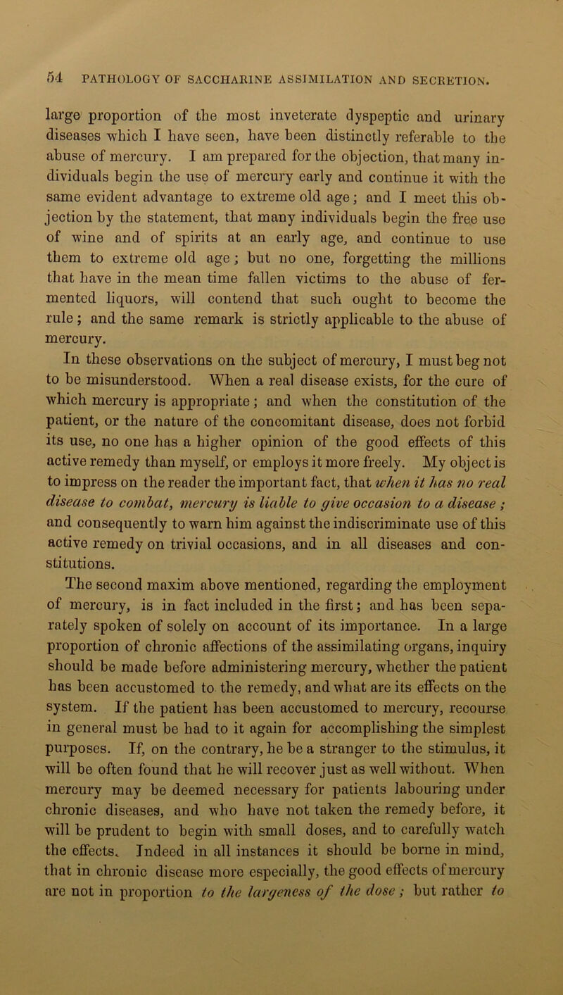 large proportion of the most inveterate dyspeptic and urinary diseases which I have seen, have been distinctly referable to the abuse of mercury. I am prepared for the objection, that many in- dividuals begin the use of mercury early and continue it with the same evident advantage to extreme old age; and I meet this ob- jection by the statement, that many individuals begin the free use of wine and of spirits at an early age, and continue to use them to extreme old age; hut no one, forgetting the millions that have in the mean time fallen victims to the abuse of fer- mented liquors, will contend that such ought to become the rule; and the same remark is strictly applicable to the abuse of mercury. In these observations on the subject of mercury, I must beg not to be misunderstood. When a real disease exists, for the cure of which mercury is appropriate; and when the constitution of the patient, or the nature of the concomitant disease, does not forbid its use, no one has a higher opinion of the good effects of this active remedy than myself, or employs it more freely. My object is to impress on the reader the important fact, that when it has no real disease to combat, mercury is liable to give occasion to a disease ; and consequently to warn him against the indiscriminate use of this active remedy on trivial occasions, and in all diseases and con- stitutions. The second maxim above mentioned, regarding the employment of mercury, is in fact included in the first; and has been sepa- rately spoken of solely on account of its importance. In a large proportion of chronic affections of the assimilating organs, inquiry should be made before administering mercury, whether the patient has been accustomed to the remedy, and what are its effects on the system. If the patient has been accustomed to mercury, recourse in general must be had to it again for accomplishing the simplest purposes. If, on the contrary, he be a stranger to the stimulus, it will be often found that he will recover just as well without. When mercury may be deemed necessary for patients labouring under chronic diseases, and who have not taken the remedy before, it will be prudent to begin with small doses, and to carefully watch the effects. Indeed in all instances it should he borne in mind, that in chronic disease more especially, the good effects of mercury are not in proportion to the largeness of the dose; blit rather to