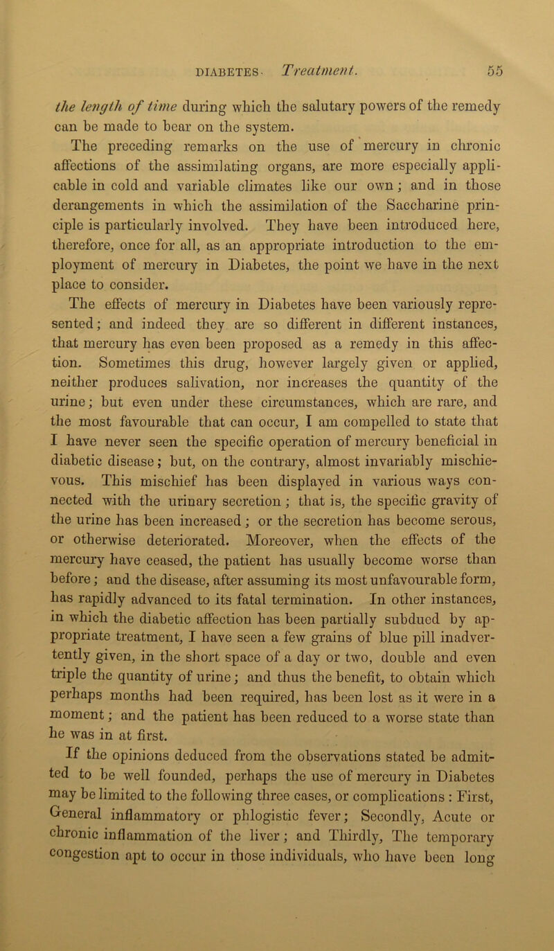 the length of time during which the salutary powers of the remedy can he made to bear on the system. The preceding remarks on the use of mercury in chronic affections of the assimilating organs, are more especially appli- cable in cold and variable climates like our own; and in those derangements in which the assimilation of the Saccharine prin- ciple is particularly involved. They have been introduced here, therefore, once for all, as an appropriate introduction to the em- ployment of mercury in Diabetes, the point we have in the next place to consider. The effects of mercury in Diabetes have been variously repre- sented; and indeed they are so different in different instances, that mercury has even been proposed as a remedy in this affec- tion. Sometimes this drug, however largely given or applied, neither produces salivation, nor increases the quantity of the urine; but even under these circumstances, which are rare, and the most favourable that can occur, I am compelled to state that I have never seen the specific operation of mercury beneficial in diabetic disease; but, on the contrary, almost invariably mischie- vous. This mischief has been displayed in various ways con- nected with the urinary secretion; that is, the specific gravity of the urine has been increased; or the secretion has become serous, or otherwise deteriorated. Moreover, when the effects of the mercury have ceased, the patient has usually become worse than before; and the disease, after assuming its most unfavourable form, has rapidly advanced to its fatal termination. In other instances, in which the diabetic affection has been partially subdued by ap- propriate treatment, I have seen a few grains of blue pill inadver- tently given, in the short space of a day or two, double and even triple the quantity of urine; and thus the benefit, to obtain which perhaps months had been required, has been lost as it were in a moment; and the patient has been reduced to a worse state than he was in at first. If the opinions deduced from the observations stated be admit- ted to be well founded, perhaps the use of mercury in Diabetes may he limited to the following three cases, or complications : First, General inflammatory or phlogistic fever; Secondly, Acute or chronic inflammation of the liver; and Thirdly, The temporary congestion apt to occur in those individuals, who have been long