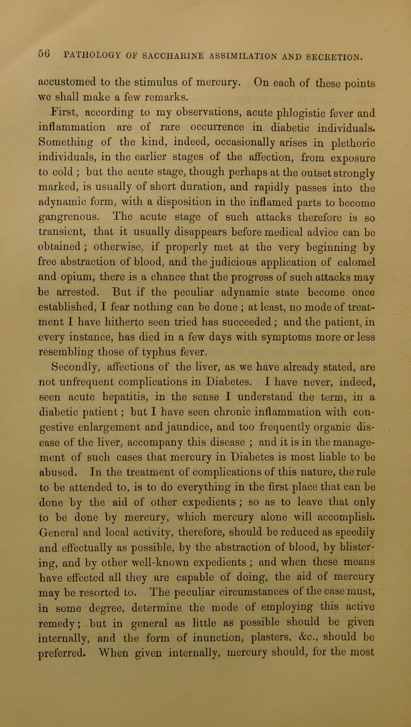 accustomed to the stimulus of mercury. On each of these points we shall make a few remarks. First, according to my observations, acute phlogistic fever and inflammation are of rare occurrence in diabetic individuals. Something of the kind, indeed, occasionally arises in plethoric individuals, in the earlier stages of the affection, from exposure to cold ; hut the acute stage, though perhaps at the outset strongly marked, is usually of short duration, and rapidly passes into the adynamic form, with a disposition in the inflamed parts to become gangrenous. The acute stage of such attacks therefore is so transient, that it usually disappears before medical advice can be obtained; otherwise, if properly met at the very beginning by free abstraction of blood, and the judicious application of calomel and opium, there is a chance that the progress of such attacks may be arrested. But if the peculiar adynamic state become once established, I fear nothing can be done ; at least, no mode of treat- ment I have hitherto seen tried has succeeded; and the patient, in every instance, has died in a few days with symptoms more or less resembling those of typhus fever. Secondly, affections of the liver, as we have already stated, are not unfrequent complications in Diabetes. I have never, indeed, seen acute hepatitis, in the sense I understand the term, in a diabetic patient; but I have seen chronic inflammation with con- gestive enlargement and jaundice, and too frequently organic dis- ease of the liver, accompany this disease ; and it is in the manage- ment of such cases that mercury in Diabetes is most liable to be abused. In the treatment of complications of this nature, the rule to be attended to, is to do everything in the first place that can be done by the aid of other expedients; so as to leave that only to be done by mercury, which mercury alone will accomplish. General and local activity, therefore, should be reduced as speedily and effectually as possible, by the abstraction of blood, by blister- ing, and by other well-known expedients ; and when these means have effected all they are capable of doing, the aid of mercury may be resorted to. The peculiar circumstances of the case must, in some degree, determine the mode of employing this active remedy; but in general as little as possible should be given internally, and the form of inunction, plasters. &c., should be preferred. When given internally, mercury should, for the most