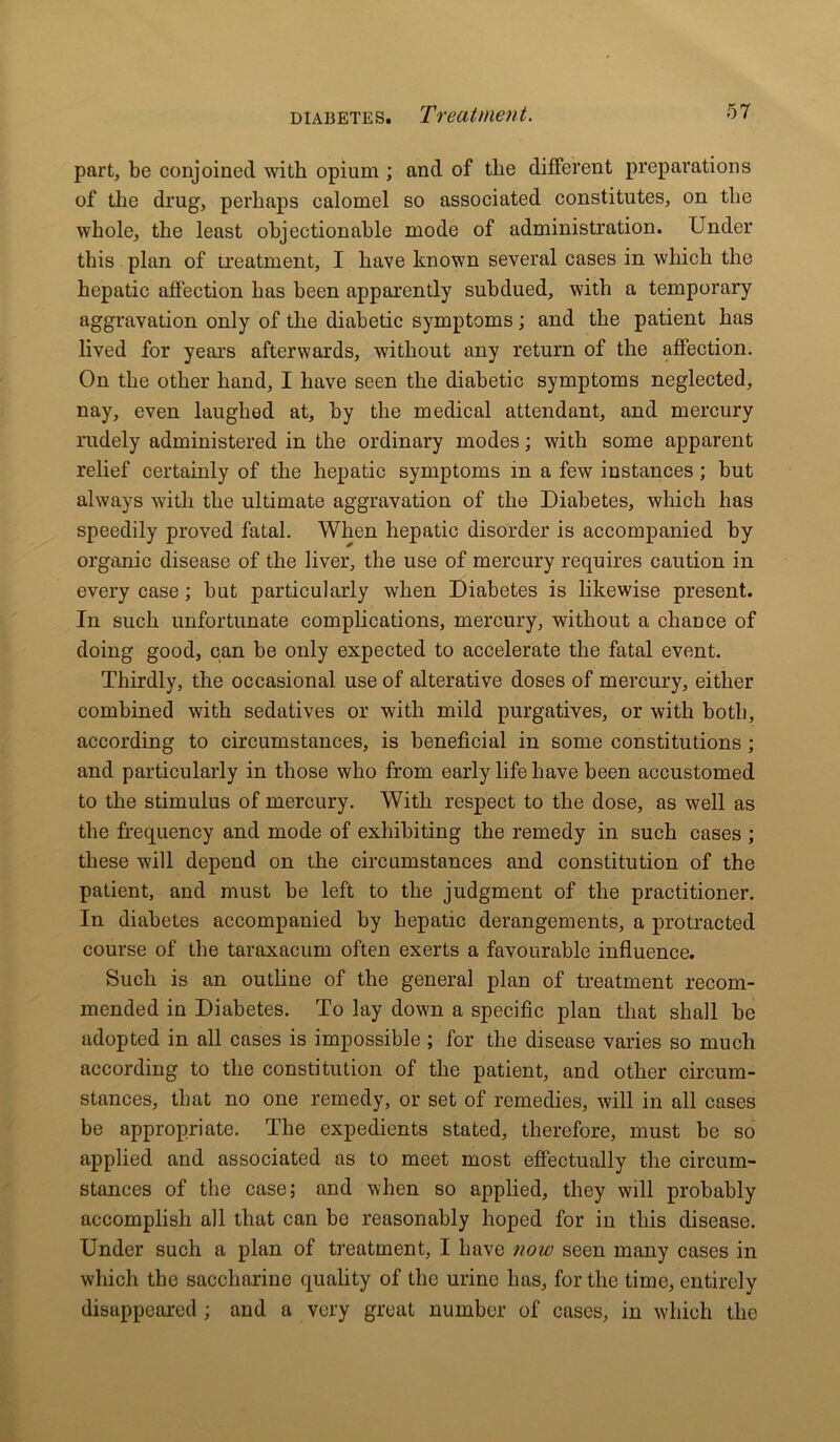 part, be conjoined with opium ; and of the different preparations of the drug, perhaps calomel so associated constitutes, on the whole, the least objectionable mode of administration. Under this plan of treatment, I have known several cases in which the hepatic affection has been apparently subdued, with a temporary aggravation only of the diabetic symptoms; and the patient has lived for years afterwards, without any return of the affection. On the other hand, I have seen the diabetic symptoms neglected, nay, even laughed at, by the medical attendant, and mercury rudely administered in the ordinary modes; with some apparent relief certainly of the hepatic symptoms in a few instances ; but always with the ultimate aggravation of the Diabetes, which has speedily proved fatal. When hepatic disorder is accompanied by organic disease of the liver, the use of mercury requires caution in every case; but particularly when Diabetes is likewise present. In such unfortunate complications, mercury, without a chaDce of doing good, can be only expected to accelerate the fatal event. Thirdly, the occasional, use of alterative doses of mercury, either combined with sedatives or with mild purgatives, or with both, according to circumstances, is beneficial in some constitutions ; and particularly in those who from early life have been accustomed to the stimulus of mercury. With respect to the dose, as well as the frequency and mode of exhibiting the remedy in such cases ; these will depend on the circumstances and constitution of the patient, and must be left to the judgment of the practitioner. In diabetes accompanied by hepatic derangements, a protracted course of the taraxacum often exerts a favourable influence. Such is an outline of the general plan of treatment recom- mended in Diabetes. To lay down a specific plan that shall be adopted in all cases is impossible ; for the disease varies so much according to the constitution of the patient, and other circum- stances, that no one remedy, or set of remedies, will in all cases be appropriate. The expedients stated, therefore, must be so applied and associated as to meet most effectually the circum- stances of the case; and when so applied, they will probably accomplish all that can bo reasonably hoped for in this disease. Under such a plan of treatment, I have now seen many cases in which the saccharine quality of the urine has, for the time, entirely disappeared ; and a very great number of cases, in which the