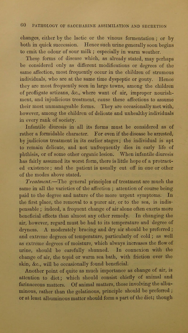 changes, either by the lactic or the vinous fermentation ; or by both in quick succession. Hence such urine generally soon begins to emit the oclour of sour milk ; especially in warm weather. These forms of disease which, as already stated, may perhaps he considered only as different modifications or degrees of the same affection, most frequently occur in the children of strumous individuals, who are at the same time dyspeptic or gouty. Hence they are most frequently seen in large towns, among the children of profligate artizans, &c., where want of air, improper nourish- ment, and injudicious treatment, cause these affections to assume their most unmanageable forms. They are occasionally met with, however, among the children of delicate and unhealthy individuals in every rank of society. Infantile diuresis in all its forms must be considered as of rather a formidable character. For even if the disease he arrested, by judicious treatment in its earlier stages; the individual is apt to remain delicate, and not unfrequently dies in early life of phthisis, or of some other organic lesion. When infantile diuresis has fairly assumed its worst form, there is little hope of a protract- ed existence; and the patient is usually cut off in one or other of the modes above stated. Treatment.—The general principles of treatment are much the same in all the varieties of the affection ; attention of course being paid to the degree and nature of the more urgent symptoms. In the first place, the removal to a purer air, or to the sea, is indis- pensable ; indeed, a frequent change of air alone often exerts more beneficial effects than almost any other remedy. In changing the air, however, regard must be had to its temperature and degree of dryness. A moderately bracing and dry air should be preferred ; and extreme degrees of temperature, particularly of cold ; as well as extreme degrees of moisture, which always increases the flow of urine, should be carefully shunned. In connexion with the change of air, the tepid or warm sea bath, with friction over the skin, &c., will be occasionally found beneficial. Another point of quite as much importance as change of air, is attention to diet; which should consist chiefly of animal and farinaceous matters. Of animal matters, those involving the albu- minous, rather than the gelatinous, principle should be preferred ; or at least albuminous matter should form a part of the diet; though