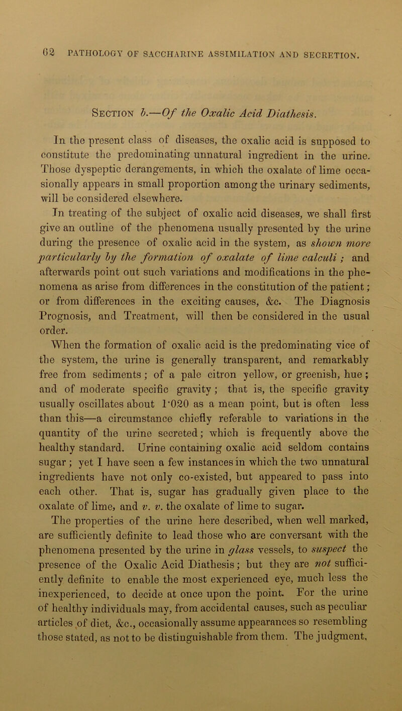 Section b.—Of the Oxalic Acid Diathesis. In the present class of diseases, the oxalic acid is supposed to constitute the predominating unnatural ingredient in the urine. Those dyspeptic derangements, in which the oxalate of lime occa- sionally appears in small proportion among the urinary sediments, will he considered elsewhere. In treating of the subject of oxalic acid diseases, we shall first give an outline of the phenomena usually presented by the urine during the presence of oxalic acid in the system, as shown move particularly by the formation of oxalate of lime calculi ; and afterwards point out such variations and modifications in the phe- nomena as arise from differences in the constitution of the patient; or from differences in the exciting causes, &c. The Diagnosis Prognosis, and Treatment, will then he considered in the usual order. When the formation of oxalic acid is the predominating vice of the system, the urine is generally transparent, and remarkably free from sediments; of a pale citron yellow, or greenish, hue ; and of moderate specific gravity ; that is, the specific gravity usually oscillates about P020 as a mean point, hut is often less than this—a circumstance chiefly referable to variations in the quantity of the urine secreted; which is frequently above the healthy standard. Urine containing oxalic acid seldom contains sugar ; yet I have seen a few instances in which the two unnatural ingredients have not only co-existed, hut appeared to pass into each other. That is, sugar has gradually given place to the oxalate of lime, and v. v. the oxalate of lime to sugar. The properties of the urine here described, when well marked, are sufficiently definite to lead those who are conversant with the phenomena presented by the urine in glass vessels, to suspect the presence of the Oxalic Acid Diathesis; hut they are not suffici- ently definite to enable the most experienced eye, much less the inexperienced, to decide at once upon the point. For the urine of healthy individuals may, from accidental causes, such as peculiar articles of diet, &c., occasionally assume appearances so resembling those stated, as not to be distinguishable from them. The judgment.