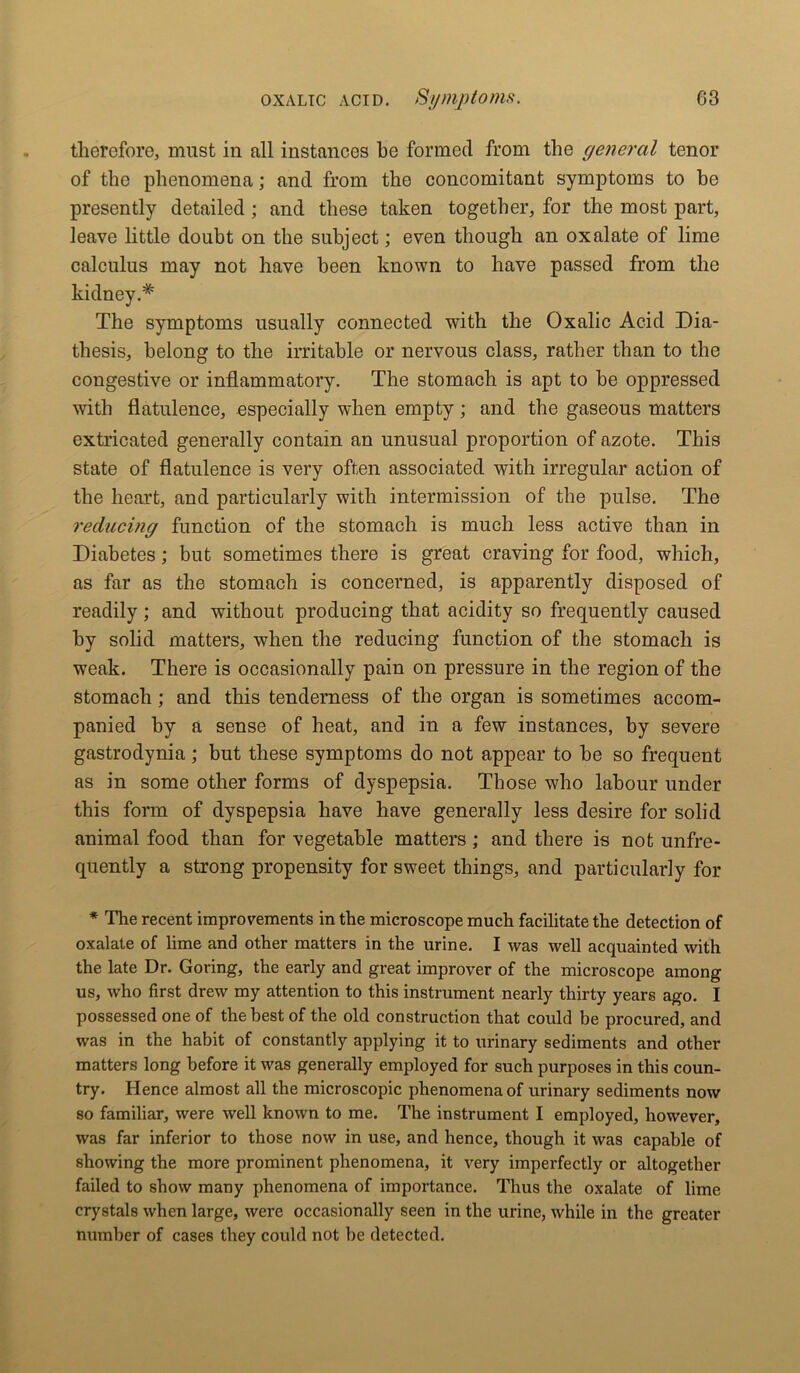 therefore, must in all instances be formed from the general tenor of the phenomena; and from the concomitant symptoms to be presently detailed ; and these taken together, for the most part, leave little doubt on the subject; even though an oxalate of lime calculus may not have been known to have passed from the kidney.* The symptoms usually connected with the Oxalic Acid Dia- thesis, belong to the irritable or nervous class, rather than to the congestive or inflammatory. The stomach is apt to be oppressed with flatulence, especially when empty; and the gaseous matters extricated generally contain an unusual proportion of azote. This state of flatulence is very often associated with irregular action of the heart, and particularly with intermission of the pulse. The reducing function of the stomach is much less active than in Diabetes; but sometimes there is great craving for food, which, as far as the stomach is concerned, is apparently disposed of readily; and without producing that acidity so frequently caused by solid matters, when the reducing function of the stomach is weak. There is occasionally pain on pressure in the region of the stomach ; and this tenderness of the organ is sometimes accom- panied by a sense of heat, and in a few instances, by severe gastrodynia; but these symptoms do not appear to be so frequent as in some other forms of dyspepsia. Those who labour under this form of dyspepsia have have generally less desire for solid animal food than for vegetable matters ; and there is not unfre- quently a strong propensity for sweet things, and particularly for * The recent improvements in the microscope much facilitate the detection of oxalate of lime and other matters in the urine. I was well acquainted with the late Dr. Goring, the early and great improver of the microscope among us, who first drew my attention to this instrument nearly thirty years ago. I possessed one of the best of the old construction that could be procured, and was in the habit of constantly applying it to urinary sediments and other matters long before it was generally employed for such purposes in this coun- try. Hence almost all the microscopic phenomena of urinary sediments now so familiar, were well known to me. The instrument I employed, however, was far inferior to those now in use, and hence, though it was capable of showing the more prominent phenomena, it very imperfectly or altogether failed to show many phenomena of importance. Thus the oxalate of lime crystals when large, were occasionally seen in the urine, while in the greater number of cases they could not be detected.