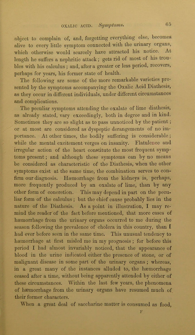 object to complain of, and, forgetting everything else, becomes alive to every little symptom connected with the urinary organs, which otherwise would scarcely have attracted his notice. At length he suffers a nephritic attack; gets rid of most of his trou- bles with his calculus; and, after a greater or less period, recovers, perhaps for years, his former state of health. The following are some of the more remarkable varieties pre- sented by the symptoms accompanying the Oxalic Acid Diathesis, as they occur in different individuals, under different circumstances and complications. The peculiar symptoms attending the oxalate of lime diathesis, as already stated, vary exceedingly, both in degree and in kind. Sometimes they are so slight as to pass unnoticed by the patient; or at most are considered as dyspeptic derangements of no im- portance. At other times, the bodily suffering is considerable; while the mental excitement verges on insanity. Flatulence and irregular action of the heart constitute the most frequent symp- toms present; and although these symptoms can by no means be considered as characteristic of the Diathesis, when the other symptoms exist at the same time, the combination serves to con- firm our diagnosis. Haemorrhage from the kidneys is, perhaps, more frequently produced by an oxalate of lime, than by any other form of concretion. This may depend in part on the pecu- liar form of the calculus ; but the chief cause probably lies in the nature of the Diathesis. As a point in illustration, I may re- mind the reader of the fact before mentioned, that more cases of haemorrhage from the urinary organs occurred to me during the season following the prevalence of cholera in this country, than I had ever before seen in the same time. This unusual tendency to haemorrhage at first misled me in my prognosis ; for before this period I had almost invariably noticed, that the appearance of blood in the urine indicated either the presence of stone, or of malignant disease in some part of the urinary organs ; whereas, in a great many of the instances alluded to, the haemorrhage ceased after a time, without being apparently attended by either of these circumstances. Within the last few years, the phenomena of haemorrhage from the urinary organs have resumed much of their former characters. When a great deal of saccharine matter is consumed as food, F