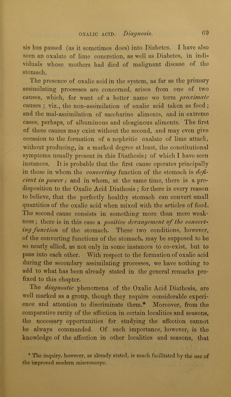 sis has passed (as it sometimes does) into Diabetes. I have also seen an oxalate of lime concretion, as well as Diabetes, in indi- viduals whose mothers had died of malignant disease of the stomach. The presence of oxalic acid in the system, as far as the primary assimilating processes are concerned, arises from one of two causes, which, for want of a better name we term proximate causes ; viz., the non-assimilation of oxalic acid taken as food; and the mal-assimilation of saccharine aliments, and in extreme cases, perhaps, of albuminous and oleaginous aliments. The first of these causes may exist without the second, and may even give occasion to the formation of a nephritic oxalate of lime attack, without producing, in a marked degree at least, the constitutional symptoms usually present in this Diathesis; of which I have seen instances. It is probable that the first cause operates principally in those in whom the converting function of the stomach is defi- cient in power; and in whom, at the same time, there is a pre- disposition to the Oxalic Acid Diathesis ; for there is every reason to believe, that the perfectly healthy stomach can convert small quantities of the oxalic acid when mixed with the articles of food. The second cause consists in something more than mere weak- ness; there is in this case a positive derangement of the convert- ing function of the stomach. These two conditions, however, of the converting functions of the stomach, may be supposed to be so nearly allied, as not only in some instances to co-exist, but to pass into each other. With respect to the formation of oxalic acid during the second ary assimilating processes, we have nothing to add to what has been already stated in the general remarks pre- fixed to this chapter. The diagnostic phenomena of the Oxalic Acid Diathesis, are well marked as a group, though they require considerable experi- ence and attention to discriminate them.* Moreover, from the comparative rarity of the affection in certain localities and seasons, the necessary opportunities for studying the affection cannot be always commanded. Of such importance, however, is the knowledge of the affection in other localities and seasons, that * The inquiry, however, as already stated, is much facilitated by the use of the improved modern miscroscope.