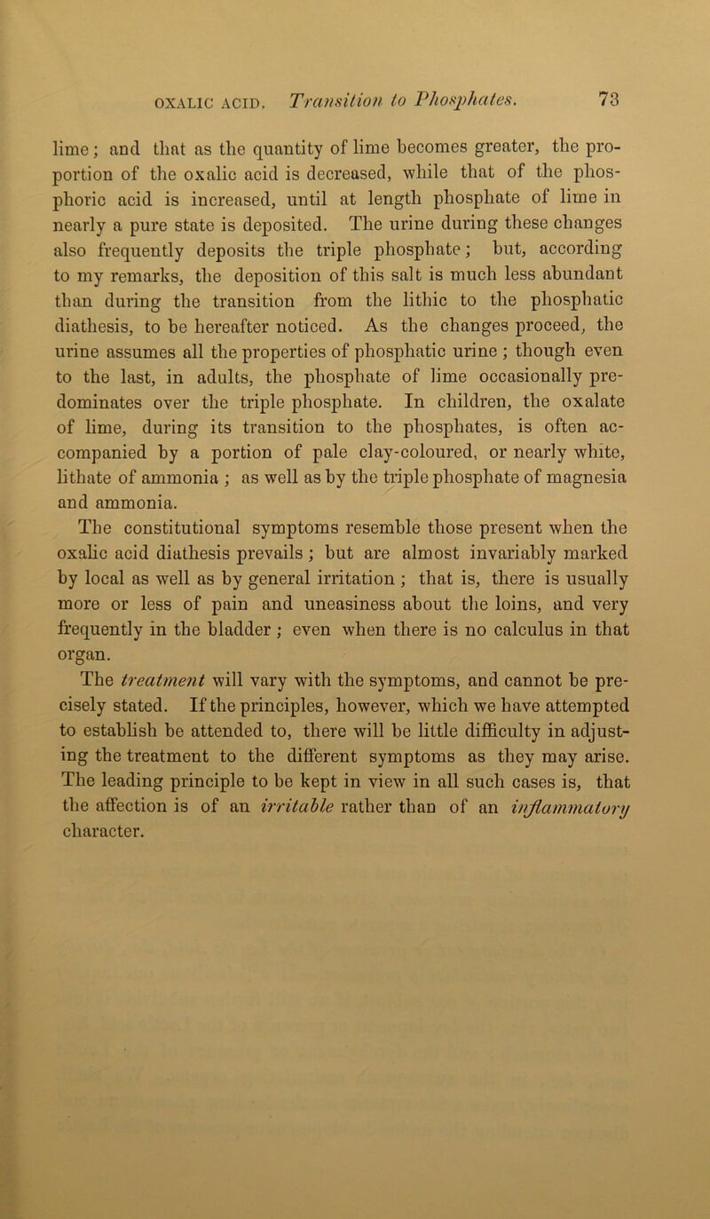 lime; nncl that as the quantity of lime becomes greater, the pro- portion of the oxalic acicl is decreased, while that of the phos- phoric acid is increased, until at length phosphate of lime in nearly a pure state is deposited. The urine during these changes also frequently deposits the triple phosphate; but, according to my remarks, the deposition of this salt is much less abundant than during the transition from the lithic to the phosphatic diathesis, to be hereafter noticed. As the changes proceed, the urine assumes all the properties of phosphatic urine ; though even to the last, in adults, the phosphate of lime occasionally pre- dominates over the triple phosphate. In children, the oxalate of lime, during its transition to the phosphates, is often ac- companied by a portion of pale cl ay-coloured, or nearly white, lithate of ammonia ; as well as by the triple phosphate of magnesia and ammonia. The constitutional symptoms resemble those present when the oxalic acid diathesis prevails ; but are almost invariably marked by local as well as by general irritation ; that is, there is usually more or less of pain and uneasiness about the loins, and very frequently in the bladder ; even when there is no calculus in that organ. The treatment will vary with the symptoms, and cannot be pre- cisely stated. If the principles, however, which we have attempted to establish be attended to, there will be little difficulty in adjust- ing the treatment to the different symptoms as they may arise. The leading principle to be kept in view in all such cases is, that the affection is of an irritable rather than of an inflammatory character.