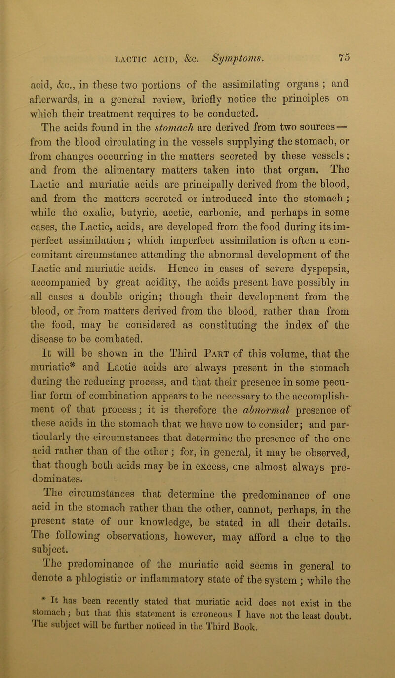 acid, &c., in these two portions of the assimilating organs ; and afterwards, in a general review, briefly notice the principles on which their treatment requires to he conducted. The acids found in the stomach are derived from two sources — from the blood circulating in the vessels supplying the stomach, or from changes occurring in the matters secreted by these vessels; and from the alimentary matters taken into that organ. The Lactic and muriatic acids are principally derived from the blood, and from the matters secreted or introduced into the stomach; while the oxalic, butyric, acetic, carbonic, and perhaps in some cases, the Lactic, acids, are developed from the food during its im- perfect assimilation; which imperfect assimilation is often a con- comitant circumstance attending the abnormal development of the Lactic and muriatic acids. Hence in cases of severe dyspepsia, accompanied by great acidity, the acids present have possibly in all cases a double origin; though their development from the blood, or from matters derived from the blood, rather than from the food, may be considered as constituting the index of the disease to be combated. It will be shown in the Third Part of this volume, that the muriatic* and Lactic acids are always present in the stomach during the reducing process, and that their presence in some pecu- liar form of combination appears to be necessary to the accomplish- ment of that process; it is therefore the abnormal presence of these acids in the stomach that we have now to consider; and par- ticularly the circumstances that determine the presence of the one acid rather than of the other ; for, in general, it may be observed, that though both acids may be in excess, one almost always pre- dominates. The circumstances that determine the predominance of one acid in the stomach rather than the other, cannot, perhaps, in the present state of our knowledge, be stated in all their details. The following observations, however, may afford a clue to tlio subject. The predominance of the muriatic acid seems in general to denote a phlogistic or inflammatory state of the system ; while the * L has been recently stated that muriatic acid does not exist in the stomach; but that this statement is erroneous I have not the least doubt. '1 he subject will be further noticed in the Third Book.