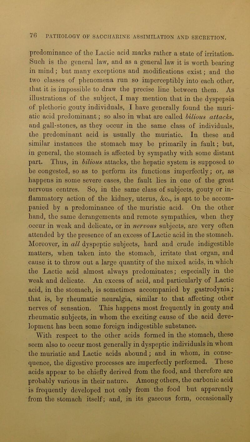 predominance of tlie Lactic acid marks rather a state of irritation. Such is the general law, and as a general law it is worth hearing in mind; but many exceptions and modifications exist; and the two classes of phenomena run so imperceptibly into each other, that it is impossible to draw the precise line between them. As illustrations of the subject, I may mention that in the dyspepsia of plethoric gouty individuals, I have generally found the muri- atic acid predominant; so also in what are called bilious attacks, and gall-stones, as they occur in the same class of individuals, the predominant acid is usually the muriatic. In these and similar instances the stomach may be primarily in fault; but, in general, the stomach is affected by sympathy with some distant part. Thus, in bilious attacks, the hepatic system is supposed to be congested, so as to perform its functions imperfectly; or, as happens in some severe cases, the fault lies in one of the great nervous centres. So, in the same class of subjects, gouty or in- flammatory action of the kidney, uterus, &c., is apt to be accom- panied by a predominance of the muriatic acid. On the other hand, the same derangements and remote sympathies, when they occur in weak and delicate, or in nervous subjects, are very often attended by the presence of an excess of Lactic acid in the stomach. Moreover, in all dyspeptic subjects, hard and crude indigestible matters, when taken into the stomach, irritate that organ, and cause it to throw out a large quantity of the mixed acids, in which the Lactic acid almost always predominates; especially in the weak and delicate. An excess of acid, and particularly of Lactic acid, in the stomach, is sometimes accompanied by gastrodynia ; that is, by rheumatic neuralgia, similar to that affecting other nerves of sensation. This happens most frequently in gouty and rheumatic subjects, in whom the exciting cause of the acid deve- lopment has been some foreign indigestible substance. With respect to the other acids formed in the stomach, these seem also to occur most generally in dyspeptic individuals in whom the muriatic and Lactic acids abound; and in whom, in conse- quence, the digestive processes are imperfectly performed. These acids appear to be chiefly derived from the food, and therefore are probably various in their nature. Among others, the carbonic acid is frequently developed not only from the food hut apparently from the stomach itself; and, in its gaseous form, occasionally