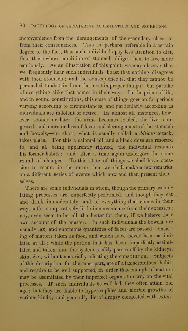 inconvenience from the derangements of the secondary class, or from their consequences. This is perhaps referable in a certain degree to the fact, that such individuals pay less attention to diet, than those whose condition of stomach obliges them to live more cautiously. As an illustration of this point, we may observe, that we frequently hear such individuals boast that nothing disagrees with their stomach ; and the consequence is, that they cannot he persuaded to abstain from the most improper things ; hut partake of everything alike that comes in their way. In the prime of life, and in sound constitutions, this state of things goes on for periods varying according to circumstances, and particularly according as individuals are indolent or active. In almost all instances, how- ever, sooner or later, the urine becomes loaded, the liver con- gested, and more or less of fever and derangement of the stomach and bowels,—in short, what is usually called a bilious attack, takes place. For this a calomel pill and a black dose are resorted to, and all being apparently righted, the individual resumes his former habits ; and after a time again undergoes the same round of changes. To this state of things we shall have occa- sion to recur: in the mean time we shall make a few remarks on a different series of events which now and then present them- selves. There are some individuals in whom, though the primary assimi- lating processes are imperfectly performed, and though they eat and drink immoderately, and of everything that comes in their way, suffer comparatively little inconvenience from their excesses ; nay, even seem to he all the better for them, if we believe their own account of the matter. In such individuals the bowels are usually lax, and enormous quantities of fseces are passed, consist- ing of matters taken as food, and which have never been assimi- lated at all; while the portion that has been imperfectly assimi- lated and taken into the system readily passes off by the kidneys, skin, &c., without materially affecting the constitution. Subjects of this description, for the most part, are of a lax scrofulous habit, and require to be well supported, in order that enough of matters may he assimilated by their imperfect organs to carry on the vital processes. If such individuals he well fed, they often attain old age; hut they are liable to hypertrophies and morbid growths of various kinds; and generally die of dropsy connected with exten-