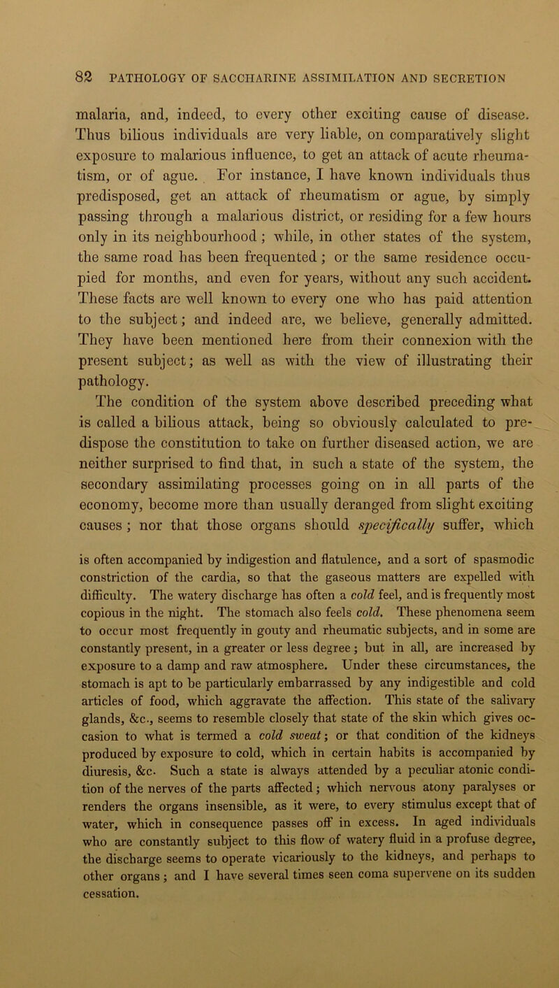 malaria, and, indeed, to every other exciting cause of disease. Thus bilious individuals are very liable, on comparatively slight exposure to malarious influence, to get an attack of acute rheuma- tism, or of ague. For instance, I have known individuals thus predisposed, get an attack of rheumatism or ague, by simply passing through a malarious district, or residing for a few hours only in its neighbourhood; while, in other states of the system, the same road has been frequented; or the same residence occu- pied for months, and even for years, without any such accident. These facts are well known to every one who has paid attention to the subject; and indeed ai’e, we believe, generally admitted. They have been mentioned here from their connexion with the present subject; as well as with the view of illustrating their pathology. The condition of the system above described preceding what is called a bilious attack, being so obviously calculated to pre- dispose the constitution to take on further diseased action, we are neither surprised to find that, in such a state of the system, the secondary assimilating processes going on in all parts of the economy, become more than usually deranged from slight exciting causes ; nor that those organs should specifically suffer, which is often accompanied by indigestion and flatulence, and a sort of spasmodic constriction of the cardia, so that the gaseous matters are expelled with difficulty. The watery discharge has often a cold feel, and is frequently most copious in the night. The stomach also feels cold. These phenomena seem to occur most frequently in gouty and rheumatic subjects, and in some are constantly present, in a greater or less degree; but in all, are increased by exposure to a damp and raw atmosphere. Under these circumstances, the stomach is apt to he particularly embarrassed by any indigestible and cold articles of food, which aggravate the affection. This state of the salivary glands, &c., seems to resemble closely that state of the skin which gives oc- casion to what is termed a cold sweat; or that condition of the kidneys produced by exposure to cold, which in certain habits is accompanied by diuresis, &c- Such a state is always attended by a peculiar atonic condi- tion of the nerves of the parts affected; which nervous atony paralyses or renders the organs insensible, as it were, to every stimulus except that of water, which in consequence passes off in excess. In aged individuals who are constantly subject to this flow of watery fluid in a profuse degree, the discharge seems to operate vicariously to the kidneys, and perhaps to other organs; and I have several times seen coma supervene on its sudden cessation.