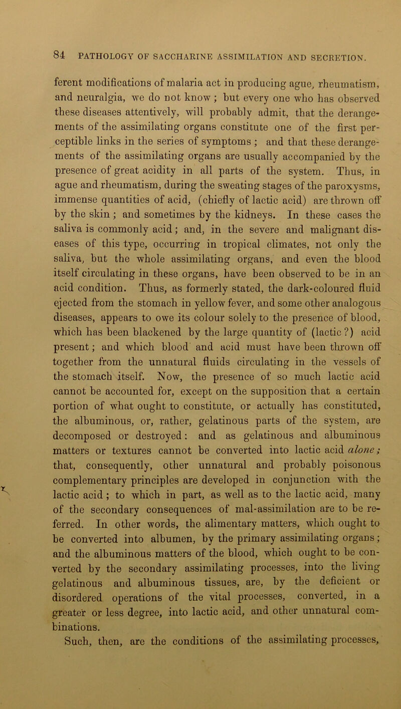 ferent modifications of malaria act in producing ague, rheumatism, and neuralgia, we do not know; but every one who has observed these diseases attentively, will probably admit, that the derange- ments of the assimilating organs constitute one of the first per- ceptible links in the series of symptoms ; and that these derange- ments of the assimilating organs are usually accompanied by the presence of great acidity in all parts of the system. Thus, in ague and rheumatism, during the sweating stages of the paroxysms, immense quantities of acid, (chiefly of lactic acid) are thrown off by the skin ; and sometimes by the kidneys. In these cases the saliva is commonly acid; and, in the severe and malignant dis- eases of this type, occurring in tropical climates, not only the saliva, but the whole assimilating organs, and even the blood itself circulating in these organs, have been observed to be in an acid condition. Thus, as formerly stated, the dark-coloured fluid ejected from the stomach in yellow fever, and some other analogous diseases, appears to owe its colour solely to the presence of blood, which has been blackened by the large quantity of (lactic ?) acid present; and which blood and acid must have been thrown off together from the unnatural fluids circulating in the vessels of the stomach itself. Now, the presence of so much lactic acid cannot be accounted for, except on the supposition that a certain portion of what ought to constitute, or actually has constituted, the albuminous, or, rather, gelatinous parts of the system, are decomposed or destroyed: and as gelatinous and albuminous matters or textures cannot be converted into lactic acid alone; that, consequently, other unnatural and probably poisonous complementary principles are developed in conjunction with the lactic acid; to which in part, as well as to the lactic acid, many of the secondary consequences of mal-assimilation are to be re- ferred. In other words, the alimentary matters, which ought to be converted into albumen, by the primary assimilating organs; and the albuminous matters of the blood, which ought to be con- verted by the secondary assimilating processes, into the living gelatinous and albuminous tissues, are, by the deficient or disordered operations of the vital processes, converted, in a greater or less degree, into lactic acid, and other unnatural com- binations. Such, then, are the conditions of the assimilating processes.