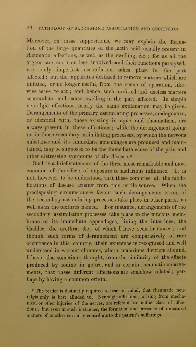 Moreover, on these suppositions, we may explain the forma- tion of the large quantities of the lactic acid usually present in rheumatic affections, as well as the swelling, &c.; for as all the organs are more or less involved, .and their functions paralysed, not only imperfect assimilation takes place in the part affected; but the apparatus destined to remove matters which are unfitted, or no longer useful, from the scene of operation, like- wise cease to act ; and hence such unfitted and useless matters accumulate, and cause swelling in the part affected. In simple neuralgic affections, nearly the same explanation may be given. Derangements of the primary assimilating processes, analogous to, or identical with, those existing in ague and rheumatism, are always present in these affections; while the derangement going on in those secondary assimilating processes, by which the nervous substance and its immediate appendages are produced and main- tained, may he supposed to be the immediate cause of the pain and other distressing symptoms of the disease.* Such is a brief statement of the three most remarkable and most common of the effects of exposure to malarious influence. It is not, however, to be understood, that these comprise all the modi- fications of disease arising from this fertile source. When the predisposing circumstances favour such derangements, errors of the secondary assimilating processes take place in other parts, as well as in the textures named. For instance, derangements of the secondary assimilating processes take place in the mucous mem- brane or its immediate appendages, lining the intestines, the bladder, the urethra, &c., of which I have seen instances; and though such forms of derangement are comparatively of rare occurrence in this country, their existence is recognised and well understood in warmer climates, where malarious districts abound. I have also sometimes thought, from the similarity of the effects produced by iodine in goitre, and in certain rheumatic enlarge- ments, that these different affections are somehow related; per- haps by having a common origin. * The reader is distinctly required to bear in mind, that rheumatic neu- ralgia only is here alluded to. Neuralgic affections, arising from mecha- nical or other injuries of the nerves, are referable to another class of affec- tions ; but even in such instances, the formation and presence of unnatural matters of another sort may contribute to the patient’s sufferings.