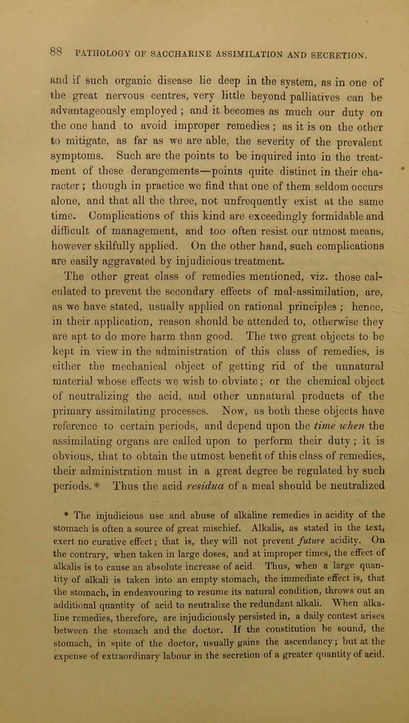 find if such organic disease lie deep in the system, as in one of the great nervous centres, very little beyond palliatives can be advantageously employed ; and it becomes as much our duty on the one hand to avoid improper remedies; as it is on the other to mitigate, as far as we are able, the severity of the prevalent symptoms. Such are the points to be inquired into in the treat- ment of these derangements—points quite distinct in their cha- racter ; though in practice we find that one of them seldom occurs alone, and that all the three, not unfrequently exist at the same time. Complications of this kind are exceedingly formidable and difficult of management, and too often resist our utmost means, however skilfully applied. On the other hand, such complications are easily aggravated by injudicious treatment. The other great class of remedies mentioned, viz. those cal- culated to prevent the secondary effects of mal-assimilation, are, as we have stated, usually applied on rational principles ; hence, in their application, reason should be attended to, otherwise they are apt to do more harm than good. The two great objects to be kept in view in the administration of this class of remedies, is either the mechanical object of getting rid of the unnatural materia] whose effects we wish to obviate; or the chemical object of neutralizing the acid, and other unnatural products of the primary assimilating processes. Now, as both these objects have reference to certain periods, and depend upon the time when the assimilating organs are called upon to perform their duty; it is obvious, that to obtain the utmost benefit of this class of remedies, their administration must in a great degree be regulated by such periods.* Thus the acid residua of a meal should be neutralized * The injudicious use and abuse of alkaline remedies in acidity of the stomach is often a source of great mischief. Alkalis, as stated in the text, exert no curative effect; that is, they will not prevent future acidity. On the contrary, when taken in large doses, and at improper times, the effect of alkalis is to cause an absolute increase of acid. Thus, when a large quan- tity of alkali is taken into an empty stomach, the immediate effect is, that the stomach, in endeavouring to resume its natural condition, throws out an additional quantity of acid to neutralize the redundant alkali. When alka- line remedies, therefore, are injudiciously persisted in, a daily contest arises between the stomach and the doctor. If the constitution he sound, the stomach, in spite of the doctor, usually gains the ascendancy; but at the expense of extraordinary labour in the secretion of a greater quantity of acid.