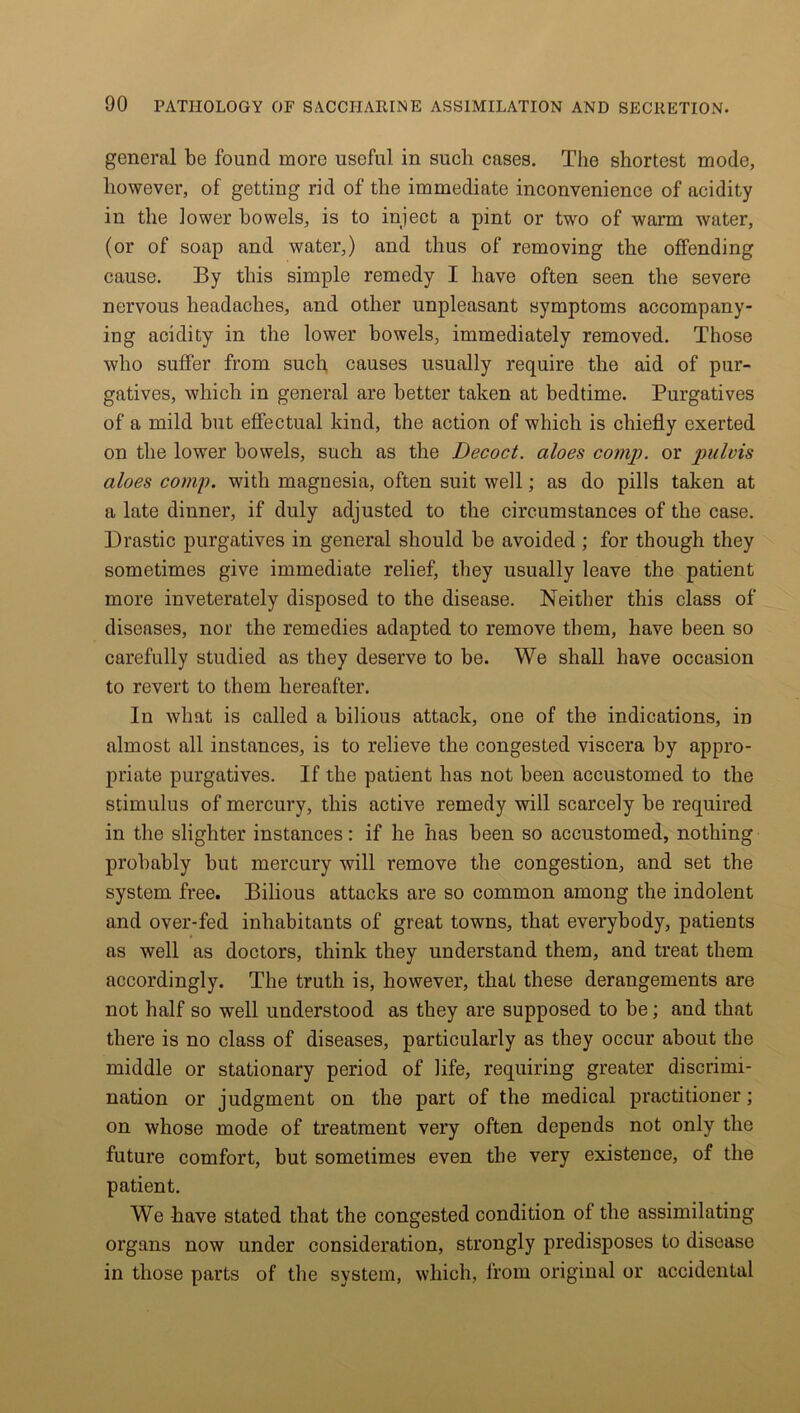 general be found more useful in such cases. The shortest mode, however, of getting rid of the immediate inconvenience of acidity in the lower bowels, is to inject a pint or two of warm water, (or of soap and water,) and thus of removing the offending cause. By this simple remedy I have often seen the severe nervous headaches, and other unpleasant symptoms accompany- ing acidity in the lower bowels, immediately removed. Those who suffer from such causes usually require the aid of pur- gatives, which in general are better taken at bedtime. Purgatives of a mild but effectual kind, the action of which is chiefly exerted on the lower bowels, such as the Decoct, aloes comp, or pulvis aloes comp, with magnesia, often suit well; as do pills taken at a late dinner, if duly adjusted to the circumstances of the case. Drastic purgatives in general should be avoided ; for though they sometimes give immediate relief, they usually leave the patient more inveterately disposed to the disease. Neither this class of diseases, nor the remedies adapted to remove them, have been so carefully studied as they deserve to be. We shall have occasion to revert to them hereafter. In what is called a bilious attack, one of the indications, in almost all instances, is to relieve the congested viscera by appro- priate purgatives. If the patient has not been accustomed to the stimulus of mercury, this active remedy will scarcely be required in the slighter instances: if he has been so accustomed, nothing probably but mercury will remove the congestion, and set the system free. Bilious attacks are so common among the indolent and over-fed inhabitants of great towns, that everybody, patients as well as doctors, think they understand them, and treat them accordingly. The truth is, however, that these derangements are not half so well understood as they are supposed to be; and that there is no class of diseases, particularly as they occur about the middle or stationary period of life, requiring greater discrimi- nation or judgment on the part of the medical practitioner; on whose mode of treatment very often depends not only the future comfort, but sometimes even the very existence, of the patient. We have stated that the congested condition of the assimilating organs now under consideration, strongly predisposes to disease in those parts of the system, which, from original or accidental