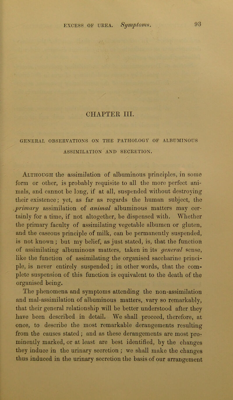 CHAPTER III. GENERAL OBSERVATIONS ON THE PATHOLOGY OF ALBUMINOUS ASSIMILATION AND SECRETION. Although the assimilation of albuminous principles, in some form or other, is probably requisite to all the more perfect ani- mals, and cannot be long, if at all, suspended without destroying their existence; yet, as far as regards the human subject, the primary assimilation of animal albuminous matters may cer- tainly for a time, if not altogether, be dispensed with. Whether the primary faculty of assimilating vegetable albumen or gluten, and the caseous principle of milk, can be permanently suspended, is not known ; but my belief, as just stated, is, that the function of assimilating albuminous matters, taken in its general sense, like the function of assimilating the organised saccharine princi- ple, is never entirely suspended; in other words, that the com- plete suspension of this function is equivalent to the death of the organised being. The phenomena and symptoms attending the non-assimilation and mal-assimilation of albuminous matters, vary so remarkably, that their general relationship will be better understood after they have been described in detail. We shall proceed, therefore, at once, to describe the most remarkable derangements resulting from the causes stated ; and as these derangements are most pro- minently marked, or at least are best identified, by the changes they induce in the urinary secretion ; we shall make the changes thus induced in the urinary secretion the basis of our arrangement