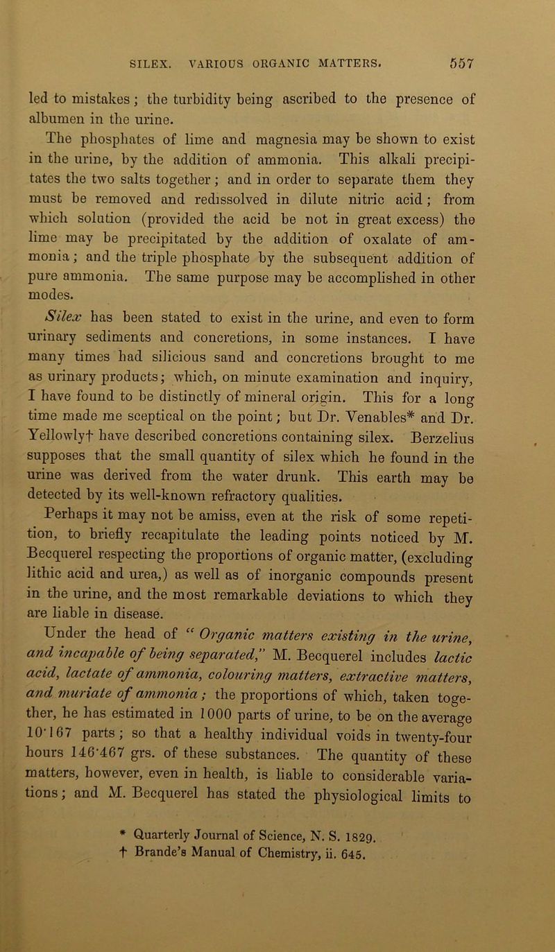 led to mistakes; the turbidity being ascribed to the presence of albumen in the urine. The phosphates of lime and magnesia may be shown to exist in the urine, by the addition of ammonia. This alkali precipi- tates the two salts together; and in order to separate them they must be removed and redissolved in dilute nitric acid; from which solution (provided the acid be not in great excess) the lime may be precipitated by the addition of oxalate of am- monia ; and the triple phosphate by the subsequent addition of pure ammonia. The same purpose may be accomplished in other modes. Silex has been stated to exist in the urine, and even to form urinary sediments and concretions, in some instances. I have many times had silicious sand and concretions brought to me as urinary products; which, on minute examination and inquiry, I have found to be distinctly of mineral origin. This for a long time made me sceptical on the point; but Dr. Venables* and Dr. Yellowlyf have described concretions containing silex. Berzelius supposes that the small quantity of silex which he found in the urine was derived from the water drunk. This earth may be detected by its well-known refractory qualities. Perhaps it may not be amiss, even at the risk of some repeti- tion, to briefly recapitulate the leading points noticed by M. Becquerel respecting the proportions of organic matter, (excluding lithic acid and urea,) as well as of inorganic compounds present in the urine, and the most remarkable deviations to which they are liable in disease. Under the head of “ Organic matters existing in the urine, and incapable of being separatedM. Becquerel includes lactic acid, lactate of ammonia, colouring matters, extractive matters, and muriate of ammonia; the proportions of which, taken toge- ther, he has estimated in 1000 parts of urine, to be on the average 10' 167 parts; so that a healthy individual voids in twenty-four hours 146-467 grs. of these substances. The quantity of these matters, however, even in health, is liable to considerable varia- tions; and M. Becquerel has stated the physiological limits to * Quarterly Journal of Science, N. S. 1829. t Brande’s Manual of Chemistry, ii. 645.